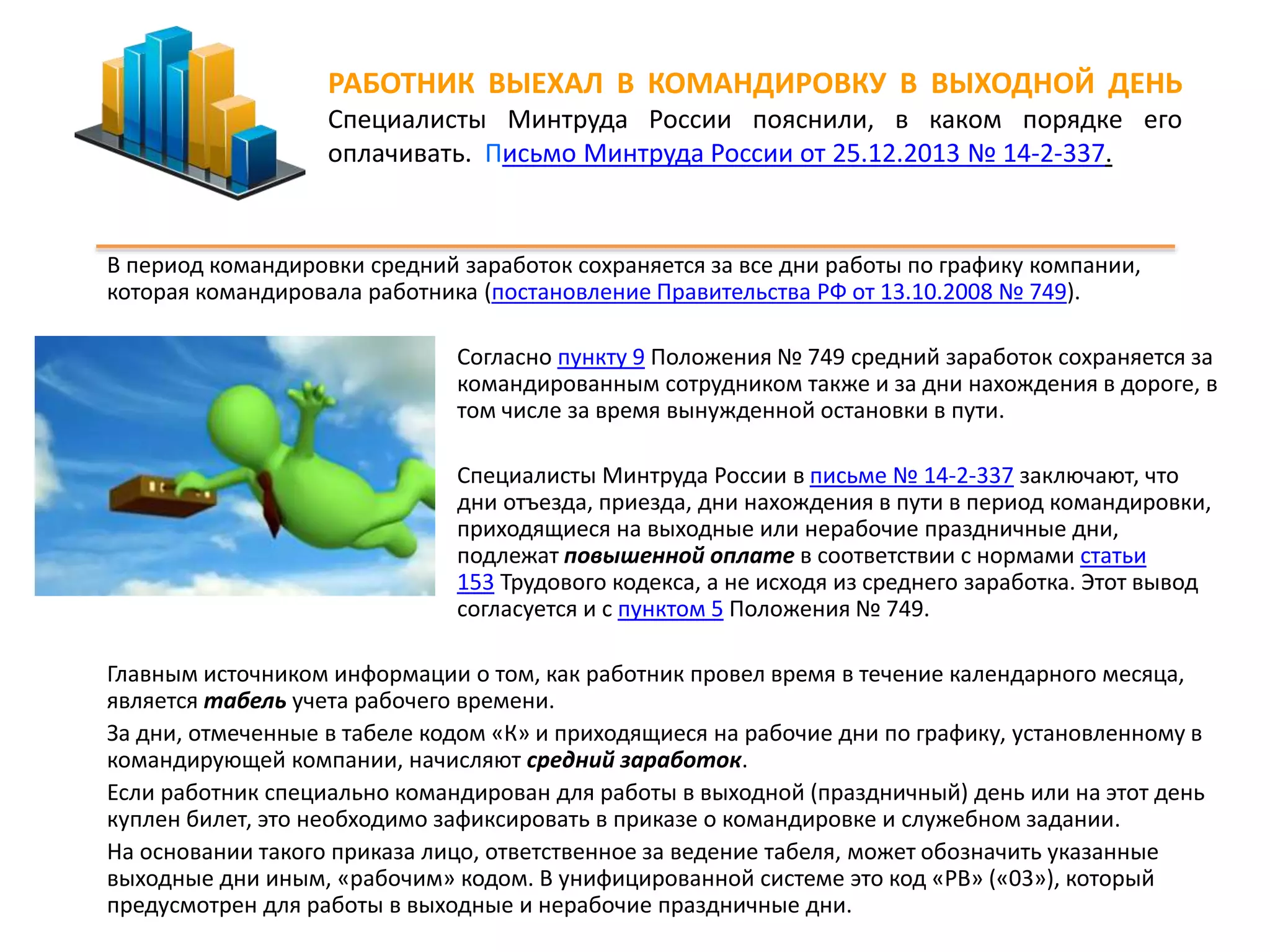 РАБОТНИК ВЫЕХАЛ В КОМАНДИРОВКУ В ВЫХОДНОЙ ДЕНЬ 
Специалисты Минтруда России пояснили, в каком порядке его 
оплачивать. Письмо Минтруда России от 25.12.2013 № 14-2-337. 
В период командировки средний заработок сохраняется за все дни работы по графику компании, 
которая командировала работника (постановление Правительства РФ от 13.10.2008 № 749). 
Согласно пункту 9 Положения № 749 средний заработок сохраняется за 
командированным сотрудником также и за дни нахождения в дороге, в 
том числе за время вынужденной остановки в пути. 
Специалисты Минтруда России в письме № 14-2-337 заключают, что 
дни отъезда, приезда, дни нахождения в пути в период командировки, 
приходящиеся на выходные или нерабочие праздничные дни, 
подлежат повышенной оплате в соответствии с нормами статьи 
153 Трудового кодекса, а не исходя из среднего заработка. Этот вывод 
согласуется и с пунктом 5 Положения № 749. 
Главным источником информации о том, как работник провел время в течение календарного месяца, 
является табель учета рабочего времени. 
За дни, отмеченные в табеле кодом «К» и приходящиеся на рабочие дни по графику, установленному в 
командирующей компании, начисляют средний заработок. 
Если работник специально командирован для работы в выходной (праздничный) день или на этот день 
куплен билет, это необходимо зафиксировать в приказе о командировке и служебном задании. 
На основании такого приказа лицо, ответственное за ведение табеля, может обозначить указанные 
выходные дни иным, «рабочим» кодом. В унифицированной системе это код «РВ» («03»), который 
предусмотрен для работы в выходные и нерабочие праздничные дни. 
 