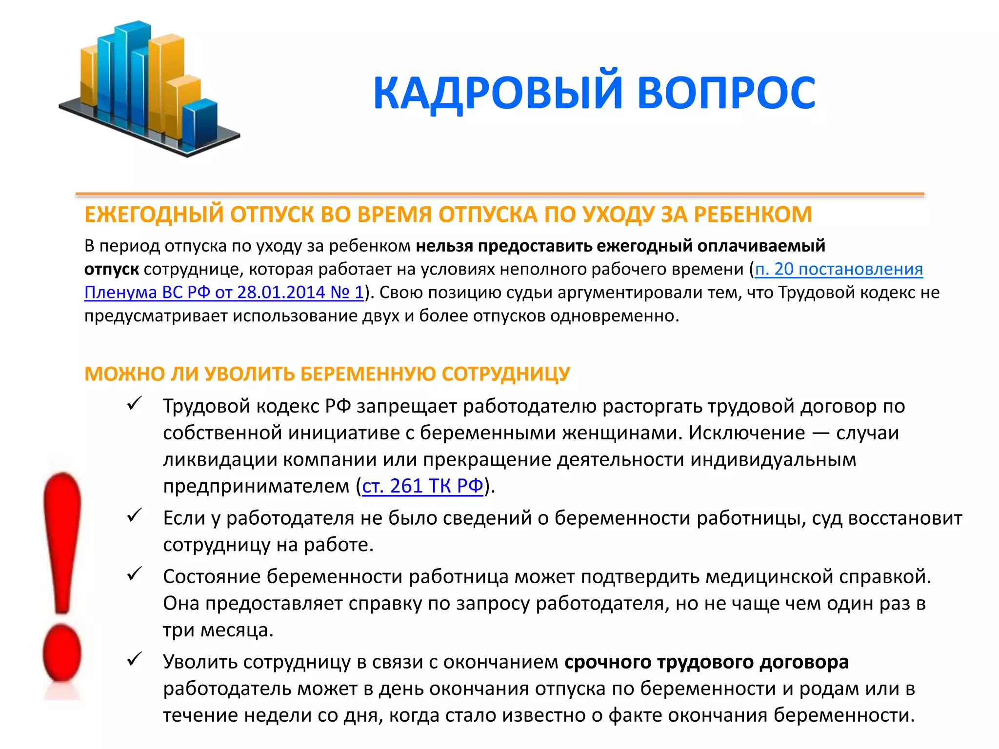 КАДРОВЫЙ ВОПРОС 
ЕЖЕГОДНЫЙ ОТПУСК ВО ВРЕМЯ ОТПУСКА ПО УХОДУ ЗА РЕБЕНКОМ 
В период отпуска по уходу за ребенком нельзя предоставить ежегодный оплачиваемый 
отпуск сотруднице, которая работает на условиях неполного рабочего времени (п. 20 постановления 
Пленума ВС РФ от 28.01.2014 № 1). Свою позицию судьи аргументировали тем, что Трудовой кодекс не 
предусматривает использование двух и более отпусков одновременно. 
МОЖНО ЛИ УВОЛИТЬ БЕРЕМЕННУЮ СОТРУДНИЦУ 
 Трудовой кодекс РФ запрещает работодателю расторгать трудовой договор по 
собственной инициативе с беременными женщинами. Исключение — случаи 
ликвидации компании или прекращение деятельности индивидуальным 
предпринимателем (ст. 261 ТК РФ). 
 Если у работодателя не было сведений о беременности работницы, суд восстановит 
сотрудницу на работе. 
 Состояние беременности работница может подтвердить медицинской справкой. 
Она предоставляет справку по запросу работодателя, но не чаще чем один раз в 
три месяца. 
 Уволить сотрудницу в связи с окончанием срочного трудового договора 
работодатель может в день окончания отпуска по беременности и родам или в 
течение недели со дня, когда стало известно о факте окончания беременности. 
 