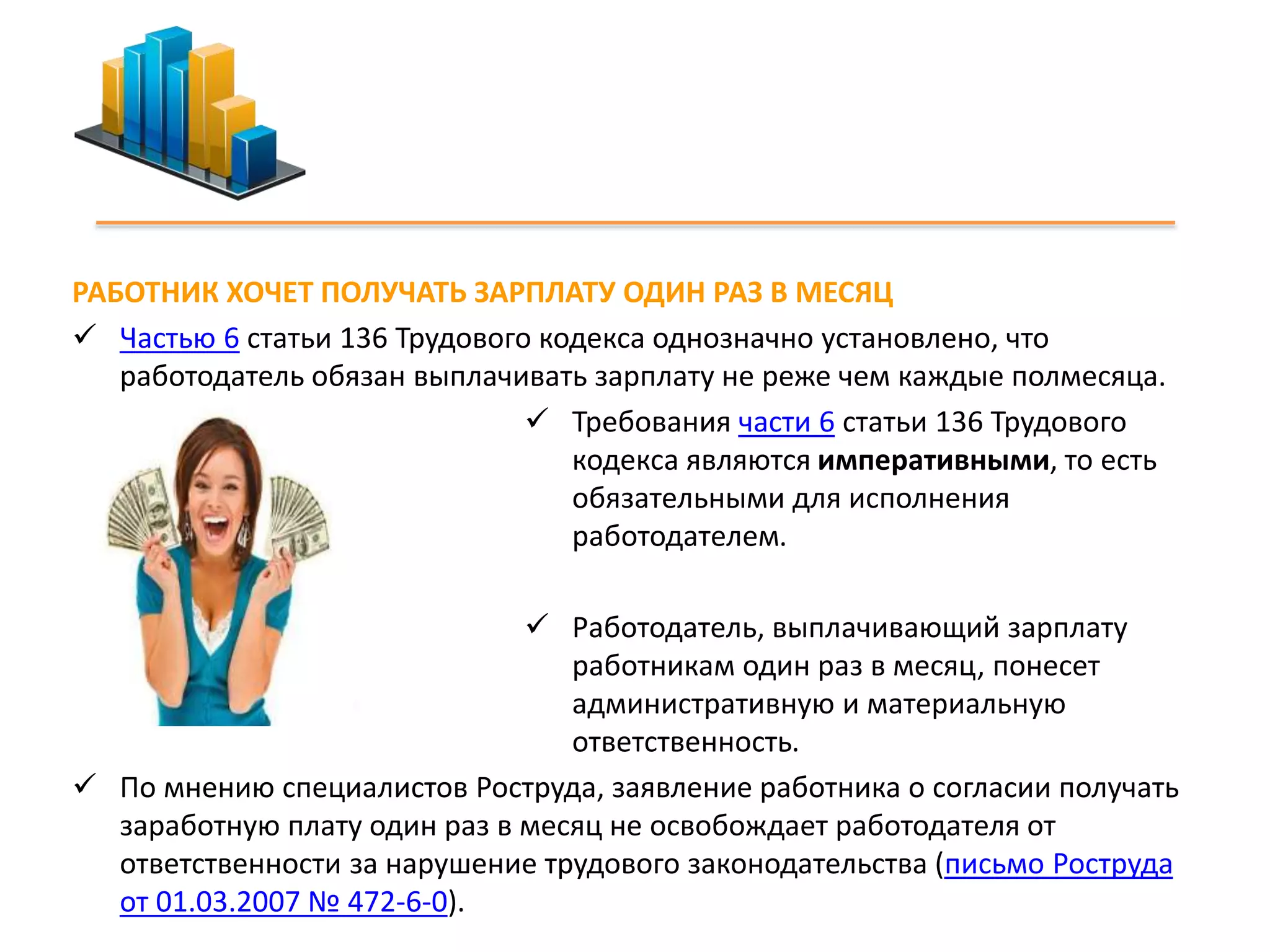 РАБОТНИК ХОЧЕТ ПОЛУЧАТЬ ЗАРПЛАТУ ОДИН РАЗ В МЕСЯЦ 
 Частью 6 статьи 136 Трудового кодекса однозначно установлено, что 
работодатель обязан выплачивать зарплату не реже чем каждые полмесяца. 
 Требования части 6 статьи 136 Трудового 
кодекса являются императивными, то есть 
обязательными для исполнения 
работодателем. 
 Работодатель, выплачивающий зарплату 
работникам один раз в месяц, понесет 
административную и материальную 
ответственность. 
 По мнению специалистов Роструда, заявление работника о согласии получать 
заработную плату один раз в месяц не освобождает работодателя от 
ответственности за нарушение трудового законодательства (письмо Роструда 
от 01.03.2007 № 472-6-0). 
 