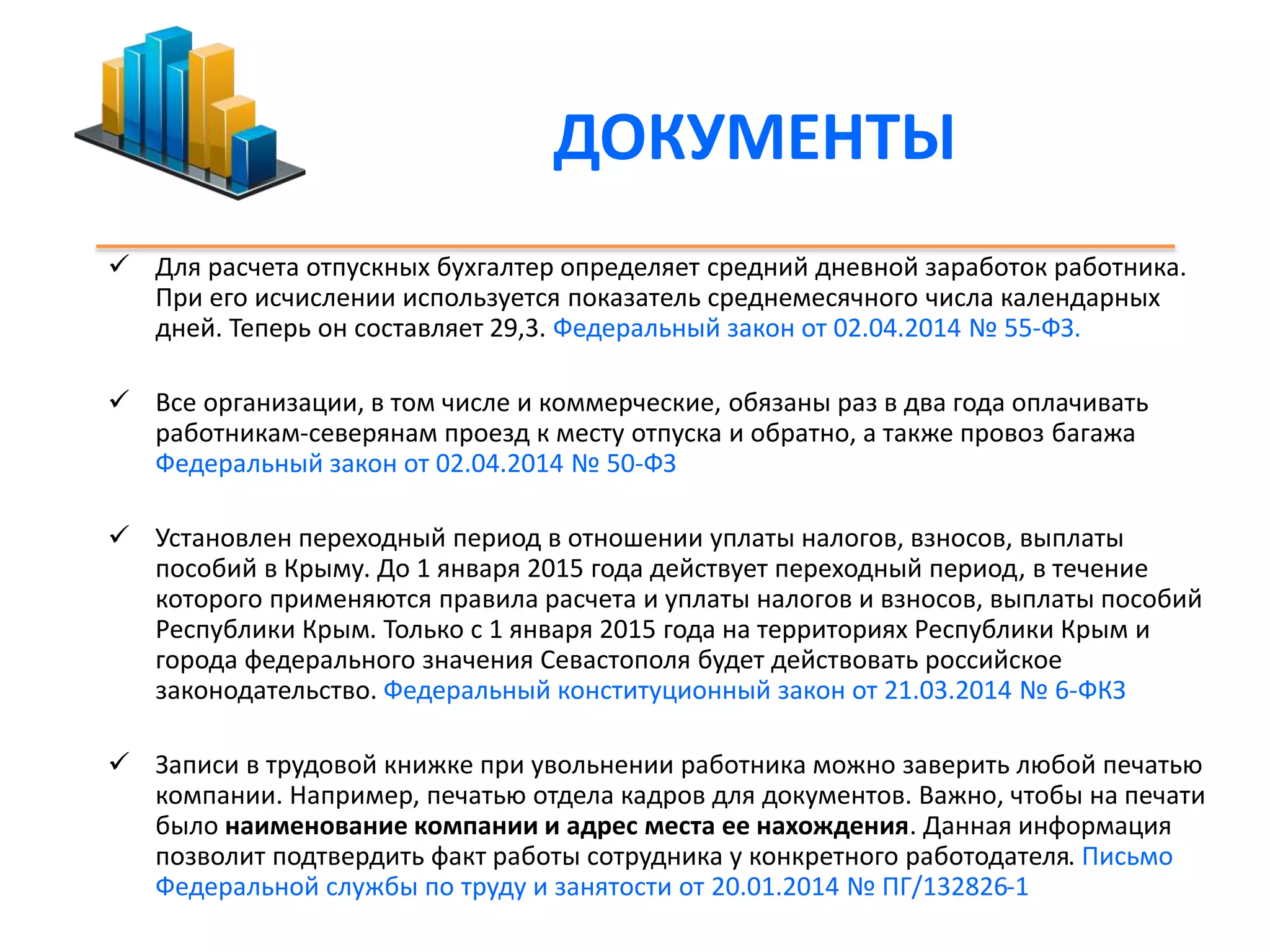 ДОКУМЕНТЫ 
 Для расчета отпускных бухгалтер определяет средний дневной заработок работника. 
При его исчислении используется показатель среднемесячного числа календарных 
дней. Теперь он составляет 29,3. Федеральный закон от 02.04.2014 № 55-ФЗ. 
 Все организации, в том числе и коммерческие, обязаны раз в два года оплачивать 
работникам-северянам проезд к месту отпуска и обратно, а также провоз багажа 
Федеральный закон от 02.04.2014 № 50-ФЗ 
 Установлен переходный период в отношении уплаты налогов, взносов, выплаты 
пособий в Крыму. До 1 января 2015 года действует переходный период, в течение 
которого применяются правила расчета и уплаты налогов и взносов, выплаты пособий 
Республики Крым. Только с 1 января 2015 года на территориях Республики Крым и 
города федерального значения Севастополя будет действовать российское 
законодательство. Федеральный конституционный закон от 21.03.2014 № 6-ФКЗ 
 Записи в трудовой книжке при увольнении работника можно заверить любой печатью 
компании. Например, печатью отдела кадров для документов. Важно, чтобы на печати 
было наименование компании и адрес места ее нахождения. Данная информация 
позволит подтвердить факт работы сотрудника у конкретного работодателя. Письмо 
Федеральной службы по труду и занятости от 20.01.2014 № ПГ/132826-1 
 