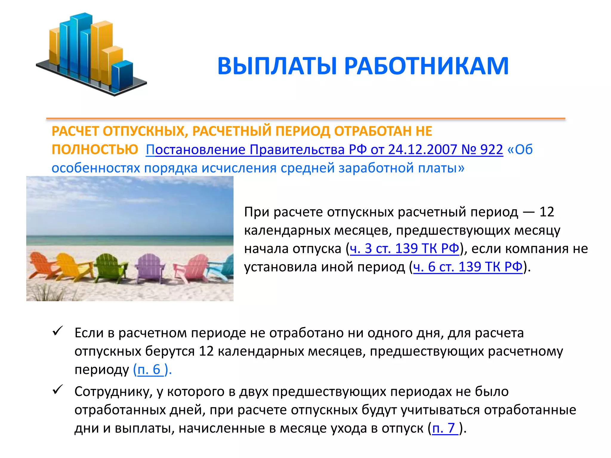 ВЫПЛАТЫ РАБОТНИКАМ 
РАСЧЕТ ОТПУСКНЫХ, РАСЧЕТНЫЙ ПЕРИОД ОТРАБОТАН НЕ 
ПОЛНОСТЬЮ Постановление Правительства РФ от 24.12.2007 № 922 «Об 
особенностях порядка исчисления средней заработной платы» 
 При расчете отпускных расчетный период — 12 
календарных месяцев, предшествующих месяцу 
начала отпуска (ч. 3 ст. 139 ТК РФ), если компания не 
установила иной период (ч. 6 ст. 139 ТК РФ). 
 Если в расчетном периоде не отработано ни одного дня, для расчета 
отпускных берутся 12 календарных месяцев, предшествующих расчетному 
периоду (п. 6 ). 
 Сотруднику, у которого в двух предшествующих периодах не было 
отработанных дней, при расчете отпускных будут учитываться отработанные 
дни и выплаты, начисленные в месяце ухода в отпуск (п. 7 ). 
 