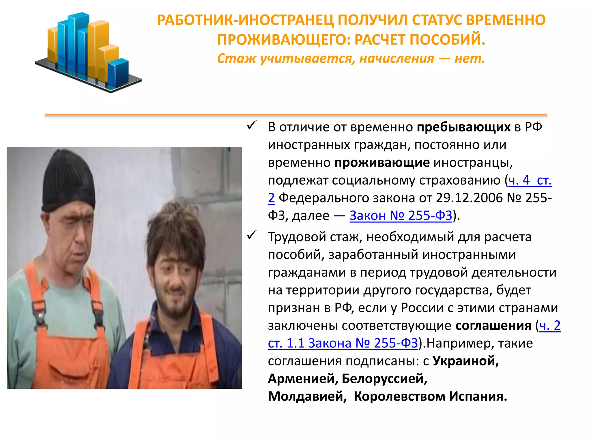 РАБОТНИК-ИНОСТРАНЕЦ ПОЛУЧИЛ СТАТУС ВРЕМЕННО 
ПРОЖИВАЮЩЕГО: РАСЧЕТ ПОСОБИЙ. 
Стаж учитывается, начисления — нет. 
 В отличие от временно пребывающих в РФ 
иностранных граждан, постоянно или 
временно проживающие иностранцы, 
подлежат социальному страхованию (ч. 4 ст. 
2 Федерального закона от 29.12.2006 № 255- 
ФЗ, далее — Закон № 255-ФЗ). 
 Трудовой стаж, необходимый для расчета 
пособий, заработанный иностранными 
гражданами в период трудовой деятельности 
на территории другого государства, будет 
признан в РФ, если у России с этими странами 
заключены соответствующие соглашения (ч. 2 
ст. 1.1 Закона № 255-ФЗ).Например, такие 
соглашения подписаны: с Украиной, 
Арменией, Белоруссией, 
Молдавией, Королевством Испания. 
 