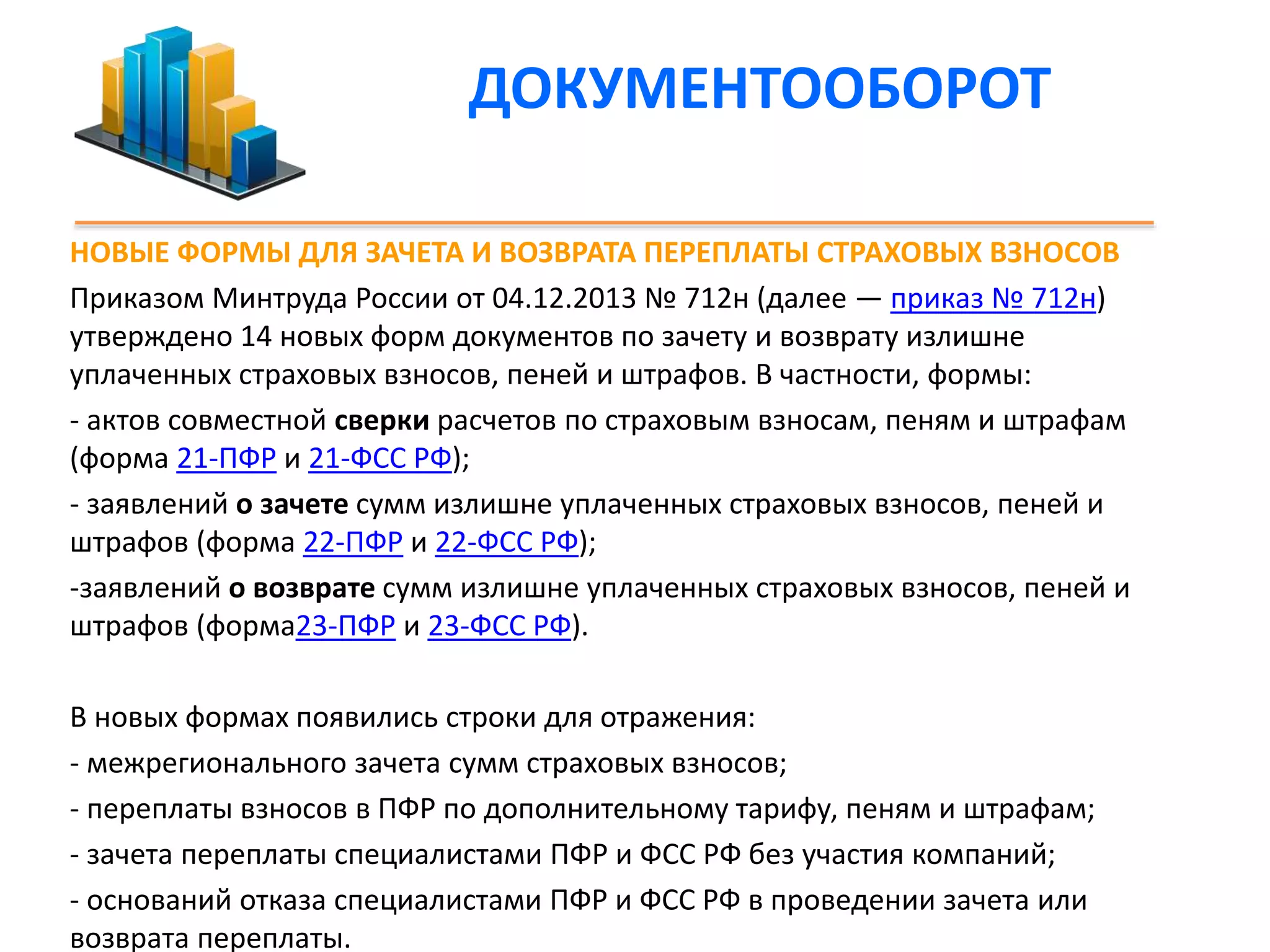 ДОКУМЕНТООБОРОТ 
НОВЫЕ ФОРМЫ ДЛЯ ЗАЧЕТА И ВОЗВРАТА ПЕРЕПЛАТЫ СТРАХОВЫХ ВЗНОСОВ 
Приказом Минтруда России от 04.12.2013 № 712н (далее — приказ № 712н) 
утверждено 14 новых форм документов по зачету и возврату излишне 
уплаченных страховых взносов, пеней и штрафов. В частности, формы: 
- актов совместной сверки расчетов по страховым взносам, пеням и штрафам 
(форма 21-ПФР и 21-ФСС РФ); 
- заявлений о зачете сумм излишне уплаченных страховых взносов, пеней и 
штрафов (форма 22-ПФР и 22-ФСС РФ); 
-заявлений о возврате сумм излишне уплаченных страховых взносов, пеней и 
штрафов (форма23-ПФР и 23-ФСС РФ). 
В новых формах появились строки для отражения: 
- межрегионального зачета сумм страховых взносов; 
- переплаты взносов в ПФР по дополнительному тарифу, пеням и штрафам; 
- зачета переплаты специалистами ПФР и ФСС РФ без участия компаний; 
- оснований отказа специалистами ПФР и ФСС РФ в проведении зачета или 
возврата переплаты. 
 