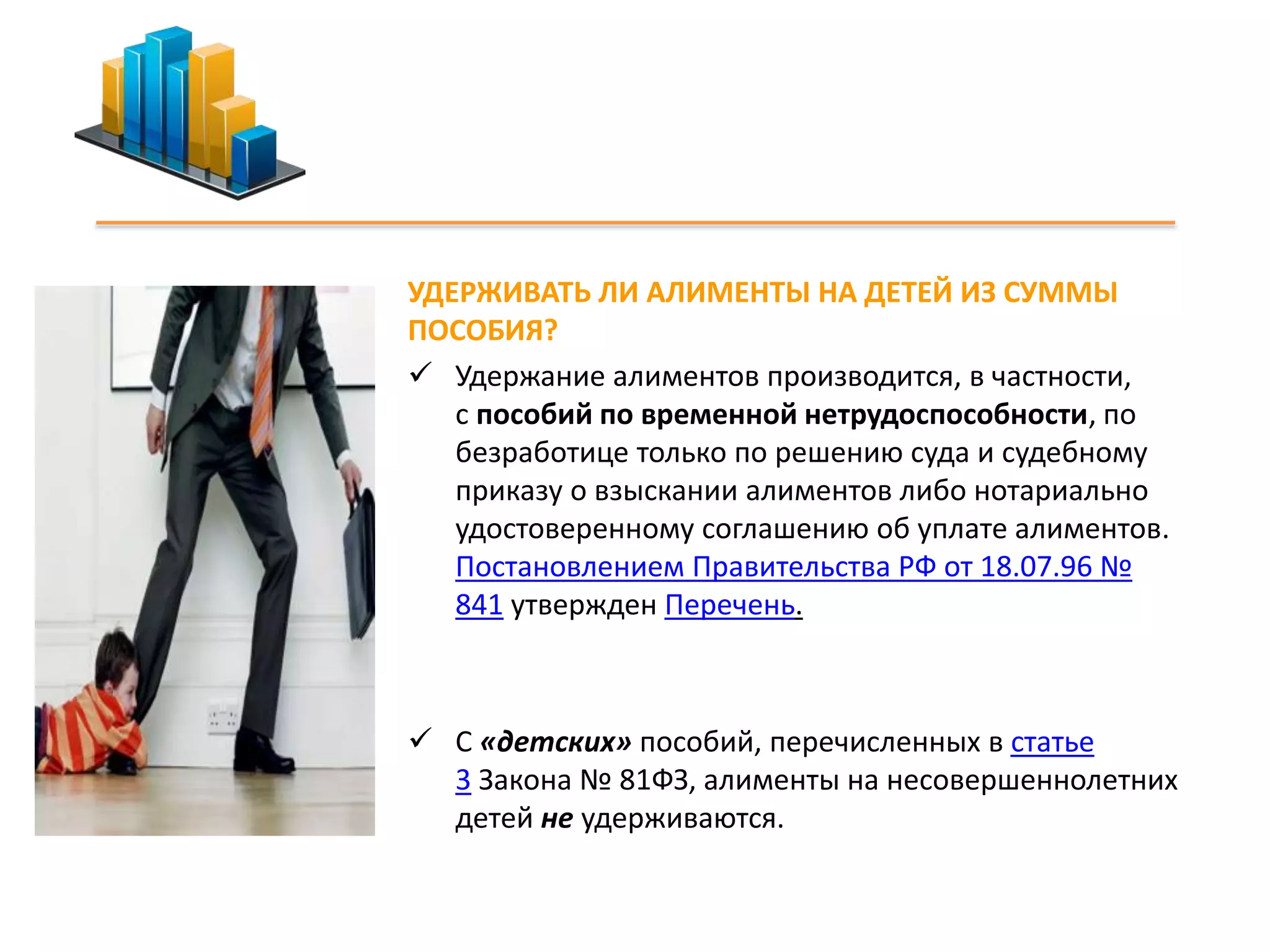 УДЕРЖИВАТЬ ЛИ АЛИМЕНТЫ НА ДЕТЕЙ ИЗ СУММЫ 
ПОСОБИЯ? 
 Удержание алиментов производится, в частности, 
с пособий по временной нетрудоспособности, по 
безработице только по решению суда и судебному 
приказу о взыскании алиментов либо нотариально 
удостоверенному соглашению об уплате алиментов. 
Постановлением Правительства РФ от 18.07.96 № 
841 утвержден Перечень. 
 С «детских» пособий, перечисленных в статье 
3 Закона № 81ФЗ, алименты на несовершеннолетних 
детей не удерживаются. 
 