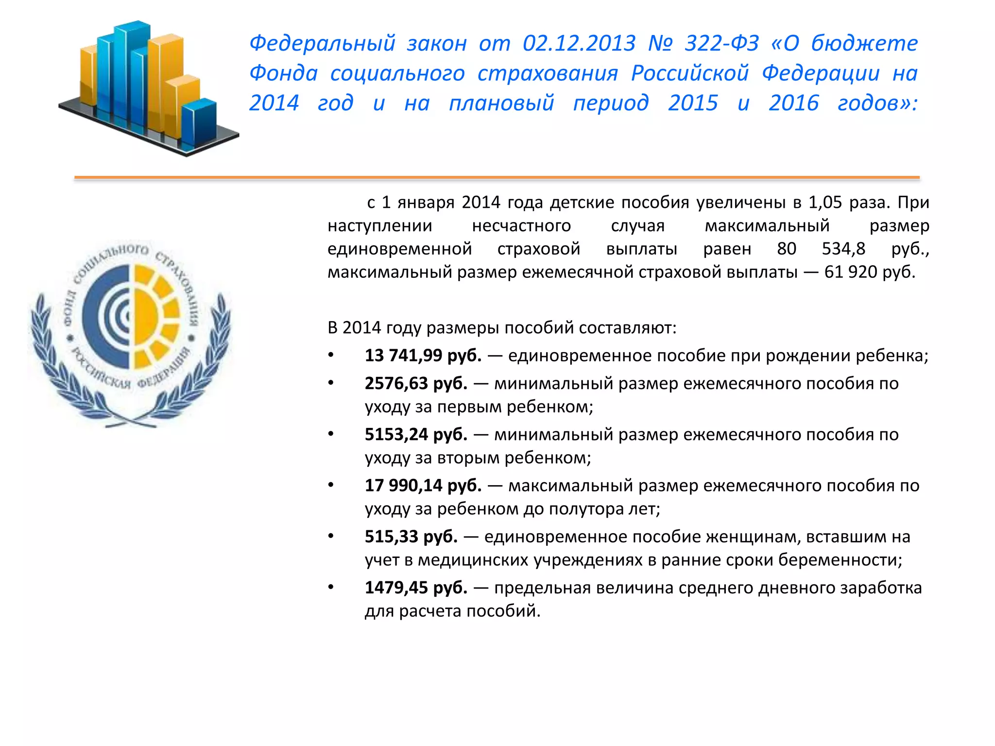 Федеральный закон от 02.12.2013 № 322-ФЗ «О бюджете 
Фонда социального страхования Российской Федерации на 
2014 год и на плановый период 2015 и 2016 годов»: 
с 1 января 2014 года детские пособия увеличены в 1,05 раза. При 
наступлении несчастного случая максимальный размер 
единовременной страховой выплаты равен 80 534,8 руб., 
максимальный размер ежемесячной страховой выплаты — 61 920 руб. 
В 2014 году размеры пособий составляют: 
• 13 741,99 руб. — единовременное пособие при рождении ребенка; 
• 2576,63 руб. — минимальный размер ежемесячного пособия по 
уходу за первым ребенком; 
• 5153,24 руб. — минимальный размер ежемесячного пособия по 
уходу за вторым ребенком; 
• 17 990,14 руб. — максимальный размер ежемесячного пособия по 
уходу за ребенком до полутора лет; 
• 515,33 руб. — единовременное пособие женщинам, вставшим на 
учет в медицинских учреждениях в ранние сроки беременности; 
• 1479,45 руб. — предельная величина среднего дневного заработка 
для расчета пособий. 
 