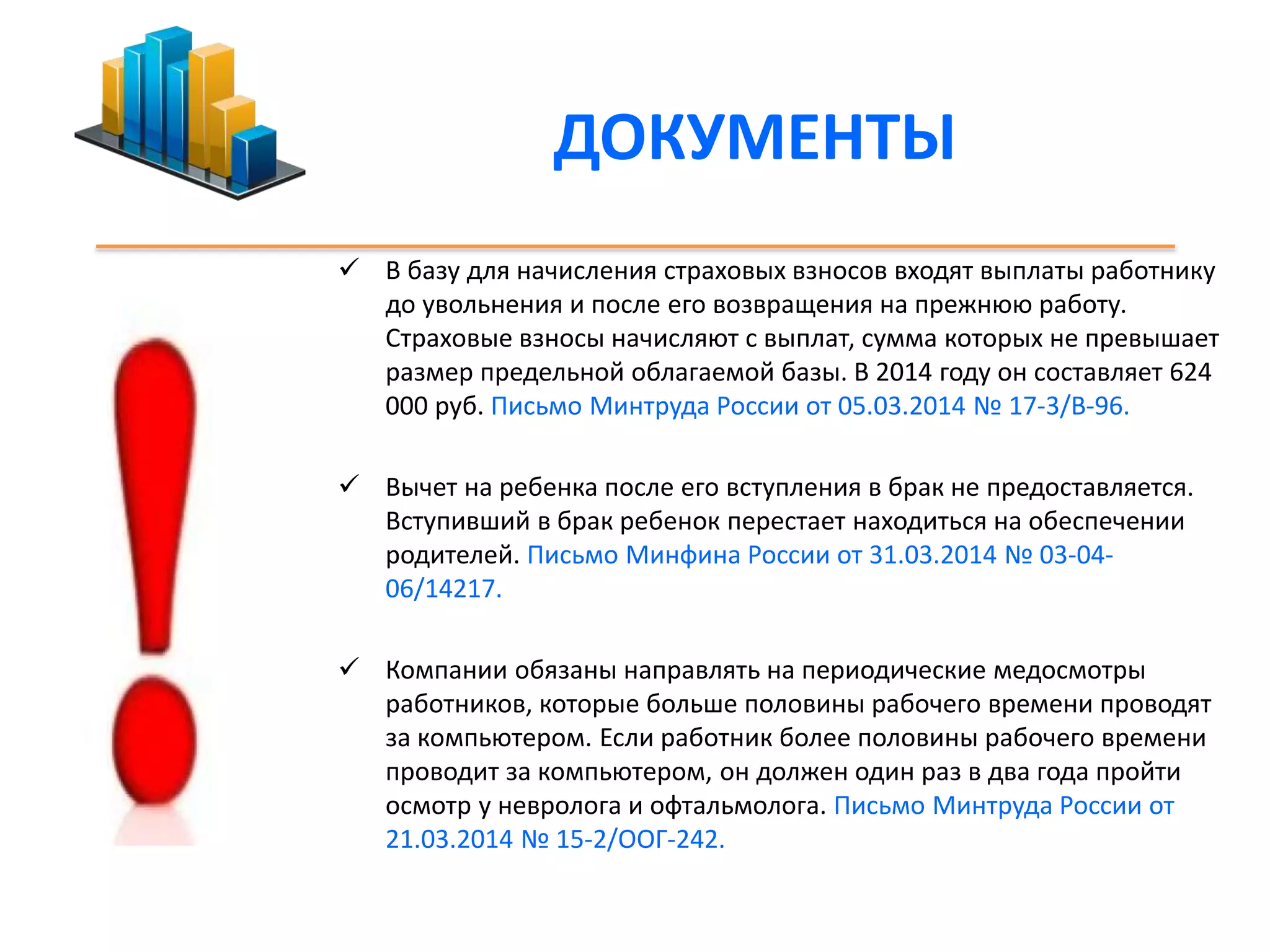 ДОКУМЕНТЫ 
 В базу для начисления страховых взносов входят выплаты работнику 
до увольнения и после его возвращения на прежнюю работу. 
Страховые взносы начисляют с выплат, сумма которых не превышает 
размер предельной облагаемой базы. В 2014 году он составляет 624 
000 руб. Письмо Минтруда России от 05.03.2014 № 17-3/В-96. 
 Вычет на ребенка после его вступления в брак не предоставляется. 
Вступивший в брак ребенок перестает находиться на обеспечении 
родителей. Письмо Минфина России от 31.03.2014 № 03-04- 
06/14217. 
 Компании обязаны направлять на периодические медосмотры 
работников, которые больше половины рабочего времени проводят 
за компьютером. Если работник более половины рабочего времени 
проводит за компьютером, он должен один раз в два года пройти 
осмотр у невролога и офтальмолога. Письмо Минтруда России от 
21.03.2014 № 15-2/ООГ-242. 
 