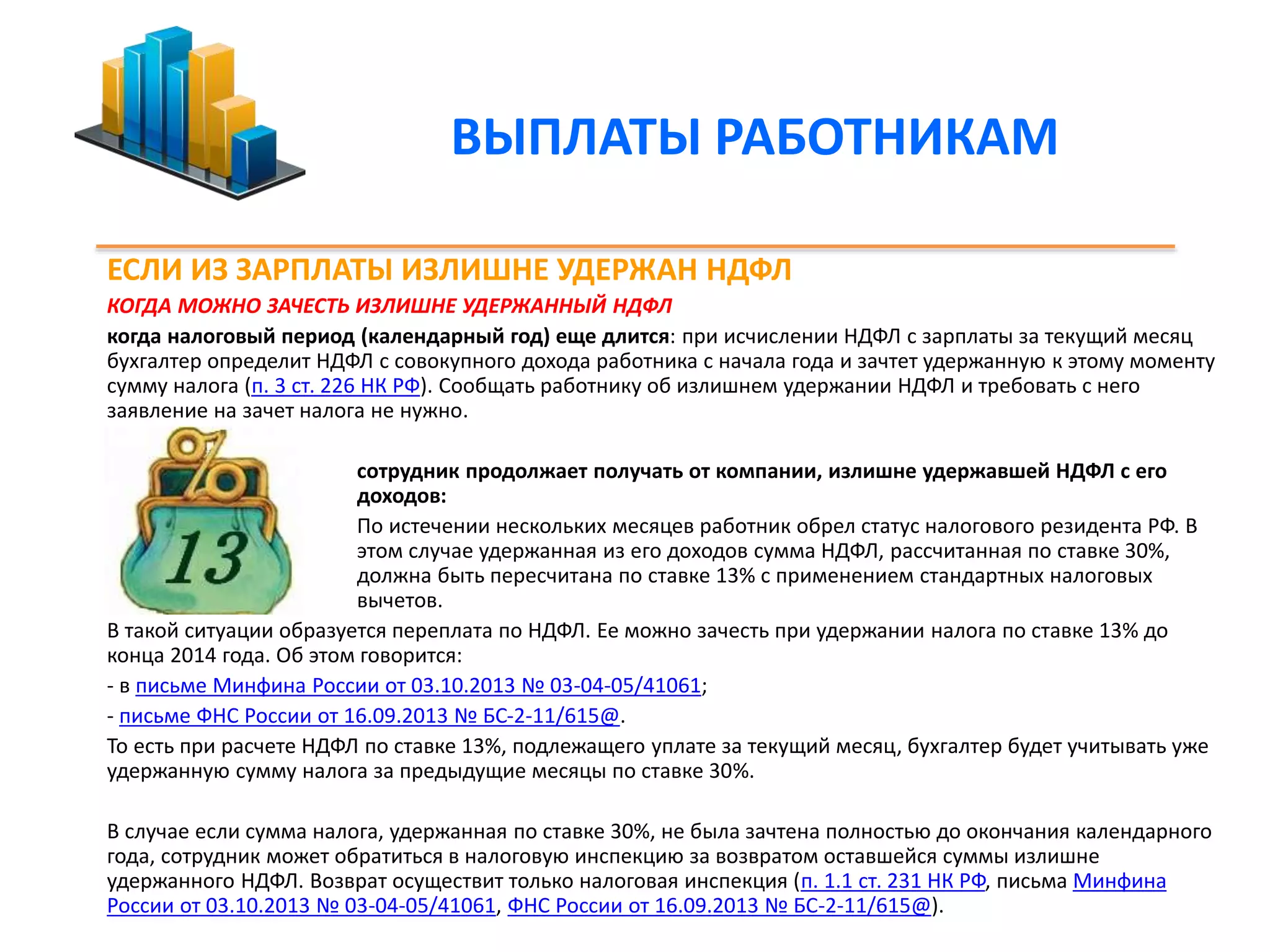ВЫПЛАТЫ РАБОТНИКАМ 
ЕСЛИ ИЗ ЗАРПЛАТЫ ИЗЛИШНЕ УДЕРЖАН НДФЛ 
КОГДА МОЖНО ЗАЧЕСТЬ ИЗЛИШНЕ УДЕРЖАННЫЙ НДФЛ 
когда налоговый период (календарный год) еще длится: при исчислении НДФЛ с зарплаты за текущий месяц 
бухгалтер определит НДФЛ с совокупного дохода работника с начала года и зачтет удержанную к этому моменту 
сумму налога (п. 3 ст. 226 НК РФ). Сообщать работнику об излишнем удержании НДФЛ и требовать с него 
заявление на зачет налога не нужно. 
сотрудник продолжает получать от компании, излишне удержавшей НДФЛ с его 
доходов: 
По истечении нескольких месяцев работник обрел статус налогового резидента РФ. В 
этом случае удержанная из его доходов сумма НДФЛ, рассчитанная по ставке 30%, 
должна быть пересчитана по ставке 13% с применением стандартных налоговых 
вычетов. 
В такой ситуации образуется переплата по НДФЛ. Ее можно зачесть при удержании налога по ставке 13% до 
конца 2014 года. Об этом говорится: 
- в письме Минфина России от 03.10.2013 № 03-04-05/41061; 
- письме ФНС России от 16.09.2013 № БС-2-11/615@. 
То есть при расчете НДФЛ по ставке 13%, подлежащего уплате за текущий месяц, бухгалтер будет учитывать уже 
удержанную сумму налога за предыдущие месяцы по ставке 30%. 
В случае если сумма налога, удержанная по ставке 30%, не была зачтена полностью до окончания календарного 
года, сотрудник может обратиться в налоговую инспекцию за возвратом оставшейся суммы излишне 
удержанного НДФЛ. Возврат осуществит только налоговая инспекция (п. 1.1 ст. 231 НК РФ, письма Минфина 
России от 03.10.2013 № 03-04-05/41061, ФНС России от 16.09.2013 № БС-2-11/615@). 
 