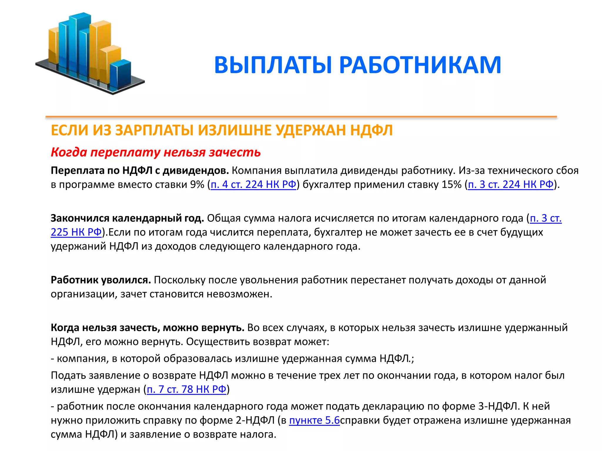 ВЫПЛАТЫ РАБОТНИКАМ 
ЕСЛИ ИЗ ЗАРПЛАТЫ ИЗЛИШНЕ УДЕРЖАН НДФЛ 
Когда переплату нельзя зачесть 
Переплата по НДФЛ с дивидендов. Компания выплатила дивиденды работнику. Из-за технического сбоя 
в программе вместо ставки 9% (п. 4 ст. 224 НК РФ) бухгалтер применил ставку 15% (п. 3 ст. 224 НК РФ). 
Закончился календарный год. Общая сумма налога исчисляется по итогам календарного года (п. 3 ст. 
225 НК РФ).Если по итогам года числится переплата, бухгалтер не может зачесть ее в счет будущих 
удержаний НДФЛ из доходов следующего календарного года. 
Работник уволился. Поскольку после увольнения работник перестанет получать доходы от данной 
организации, зачет становится невозможен. 
Когда нельзя зачесть, можно вернуть. Во всех случаях, в которых нельзя зачесть излишне удержанный 
НДФЛ, его можно вернуть. Осуществить возврат может: 
- компания, в которой образовалась излишне удержанная сумма НДФЛ.; 
Подать заявление о возврате НДФЛ можно в течение трех лет по окончании года, в котором налог был 
излишне удержан (п. 7 ст. 78 НК РФ) 
- работник после окончания календарного года может подать декларацию по форме 3-НДФЛ. К ней 
нужно приложить справку по форме 2-НДФЛ (в пункте 5.6справки будет отражена излишне удержанная 
сумма НДФЛ) и заявление о возврате налога. 
 
