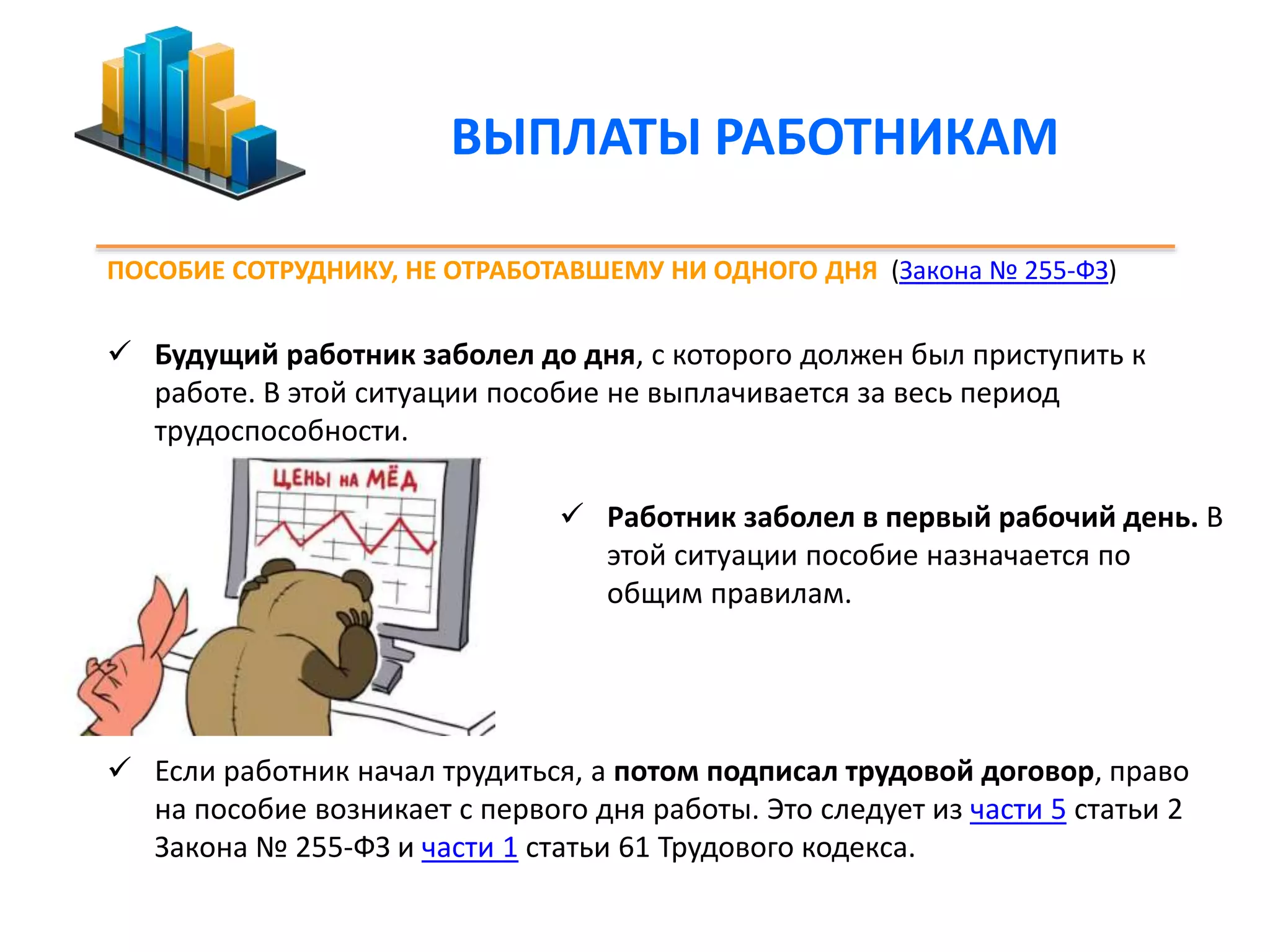 ВЫПЛАТЫ РАБОТНИКАМ 
ПОСОБИЕ СОТРУДНИКУ, НЕ ОТРАБОТАВШЕМУ НИ ОДНОГО ДНЯ (Закона № 255-ФЗ) 
 Будущий работник заболел до дня, с которого должен был приступить к 
работе. В этой ситуации пособие не выплачивается за весь период 
трудоспособности. 
 Работник заболел в первый рабочий день. В 
этой ситуации пособие назначается по 
общим правилам. 
 Если работник начал трудиться, а потом подписал трудовой договор, право 
на пособие возникает с первого дня работы. Это следует из части 5 статьи 2 
Закона № 255-ФЗ и части 1 статьи 61 Трудового кодекса. 
 
