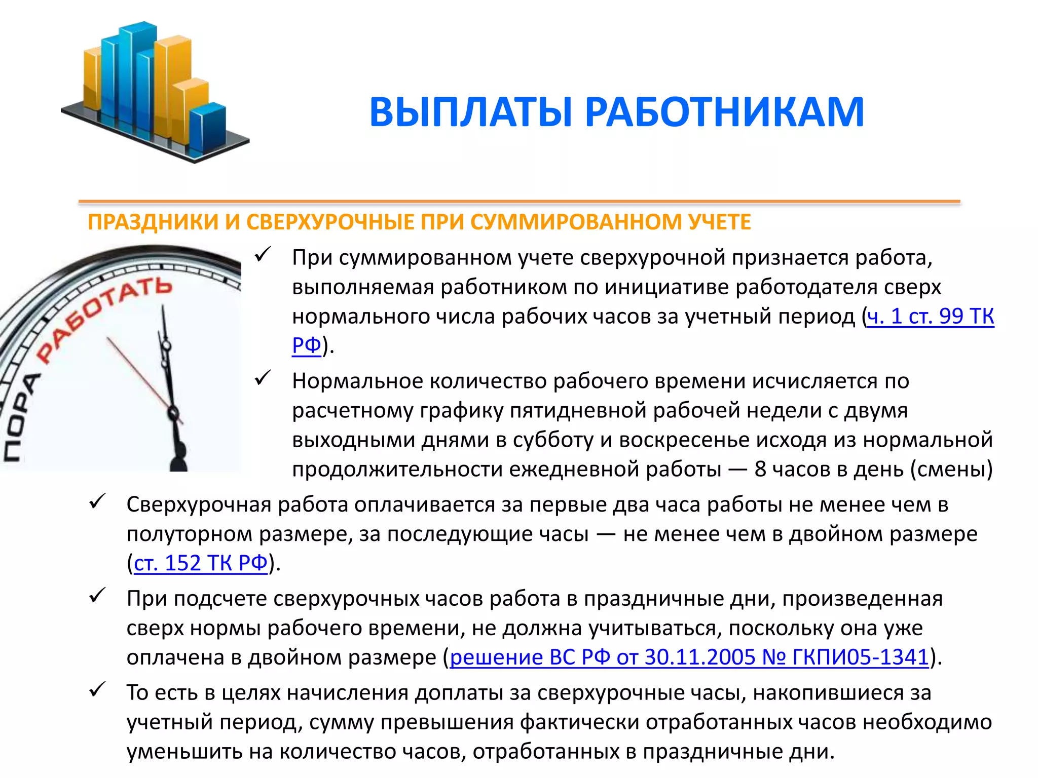 ВЫПЛАТЫ РАБОТНИКАМ 
ПРАЗДНИКИ И СВЕРХУРОЧНЫЕ ПРИ СУММИРОВАННОМ УЧЕТЕ 
 При суммированном учете сверхурочной признается работа, 
выполняемая работником по инициативе работодателя сверх 
нормального числа рабочих часов за учетный период (ч. 1 ст. 99 ТК 
РФ). 
 Нормальное количество рабочего времени исчисляется по 
расчетному графику пятидневной рабочей недели с двумя 
выходными днями в субботу и воскресенье исходя из нормальной 
продолжительности ежедневной работы — 8 часов в день (смены) 
 Сверхурочная работа оплачивается за первые два часа работы не менее чем в 
полуторном размере, за последующие часы — не менее чем в двойном размере 
(ст. 152 ТК РФ). 
 При подсчете сверхурочных часов работа в праздничные дни, произведенная 
сверх нормы рабочего времени, не должна учитываться, поскольку она уже 
оплачена в двойном размере (решение ВС РФ от 30.11.2005 № ГКПИ05-1341). 
 То есть в целях начисления доплаты за сверхурочные часы, накопившиеся за 
учетный период, сумму превышения фактически отработанных часов необходимо 
уменьшить на количество часов, отработанных в праздничные дни. 
 