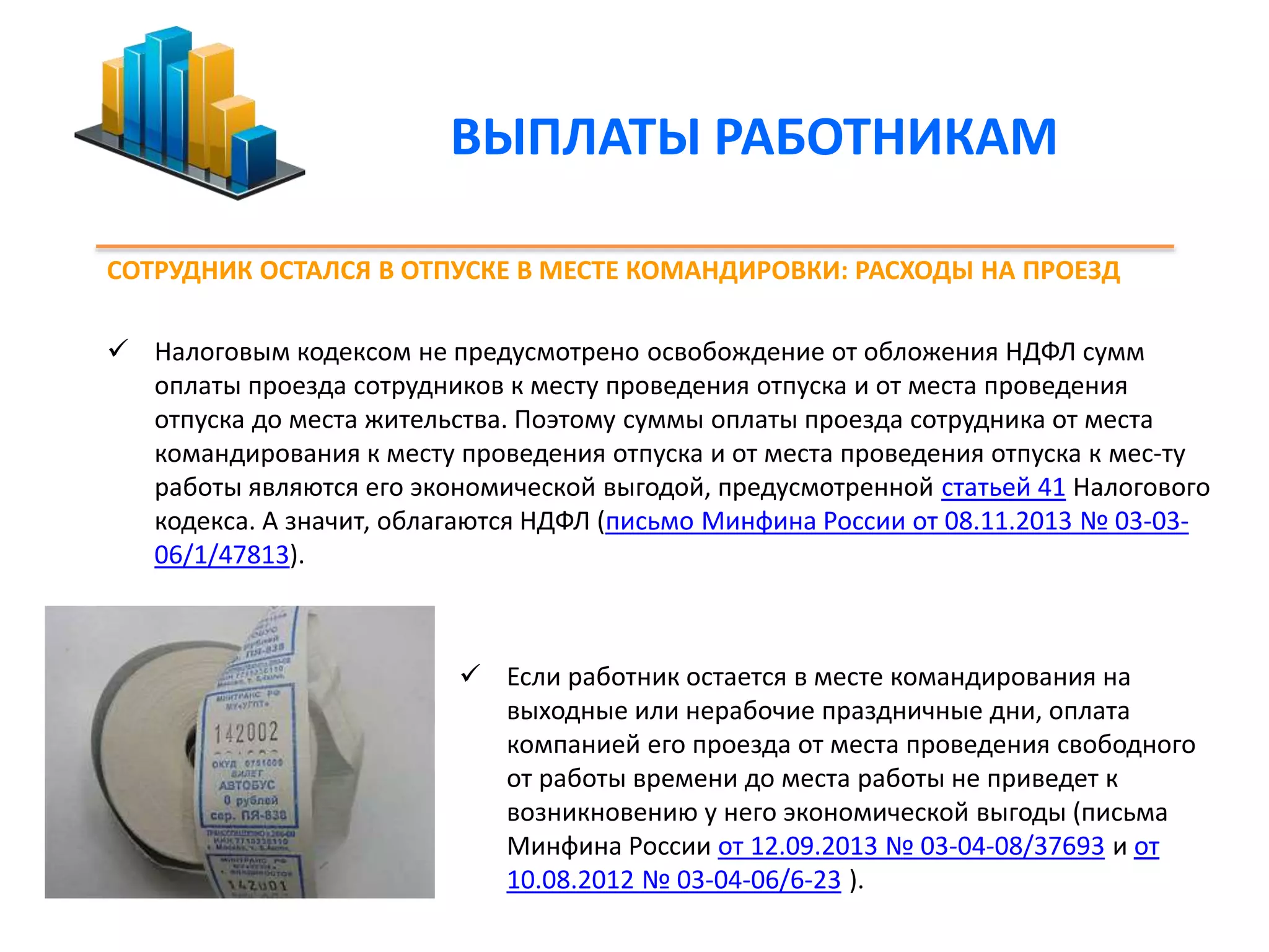 ВЫПЛАТЫ РАБОТНИКАМ 
СОТРУДНИК ОСТАЛСЯ В ОТПУСКЕ В МЕСТЕ КОМАНДИРОВКИ: РАСХОДЫ НА ПРОЕЗД 
 Налоговым кодексом не предусмотрено освобождение от обложения НДФЛ сумм 
оплаты проезда сотрудников к месту проведения отпуска и от места проведения 
отпуска до места жительства. Поэтому суммы оплаты проезда сотрудника от места 
командирования к месту проведения отпуска и от места проведения отпуска к мес-ту 
работы являются его экономической выгодой, предусмотренной статьей 41 Налогового 
кодекса. А значит, облагаются НДФЛ (письмо Минфина России от 08.11.2013 № 03-03- 
06/1/47813). 
 Если работник остается в месте командирования на 
выходные или нерабочие праздничные дни, оплата 
компанией его проезда от места проведения свободного 
от работы времени до места работы не приведет к 
возникновению у него экономической выгоды (письма 
Минфина России от 12.09.2013 № 03-04-08/37693 и от 
10.08.2012 № 03-04-06/6-23 ). 
 