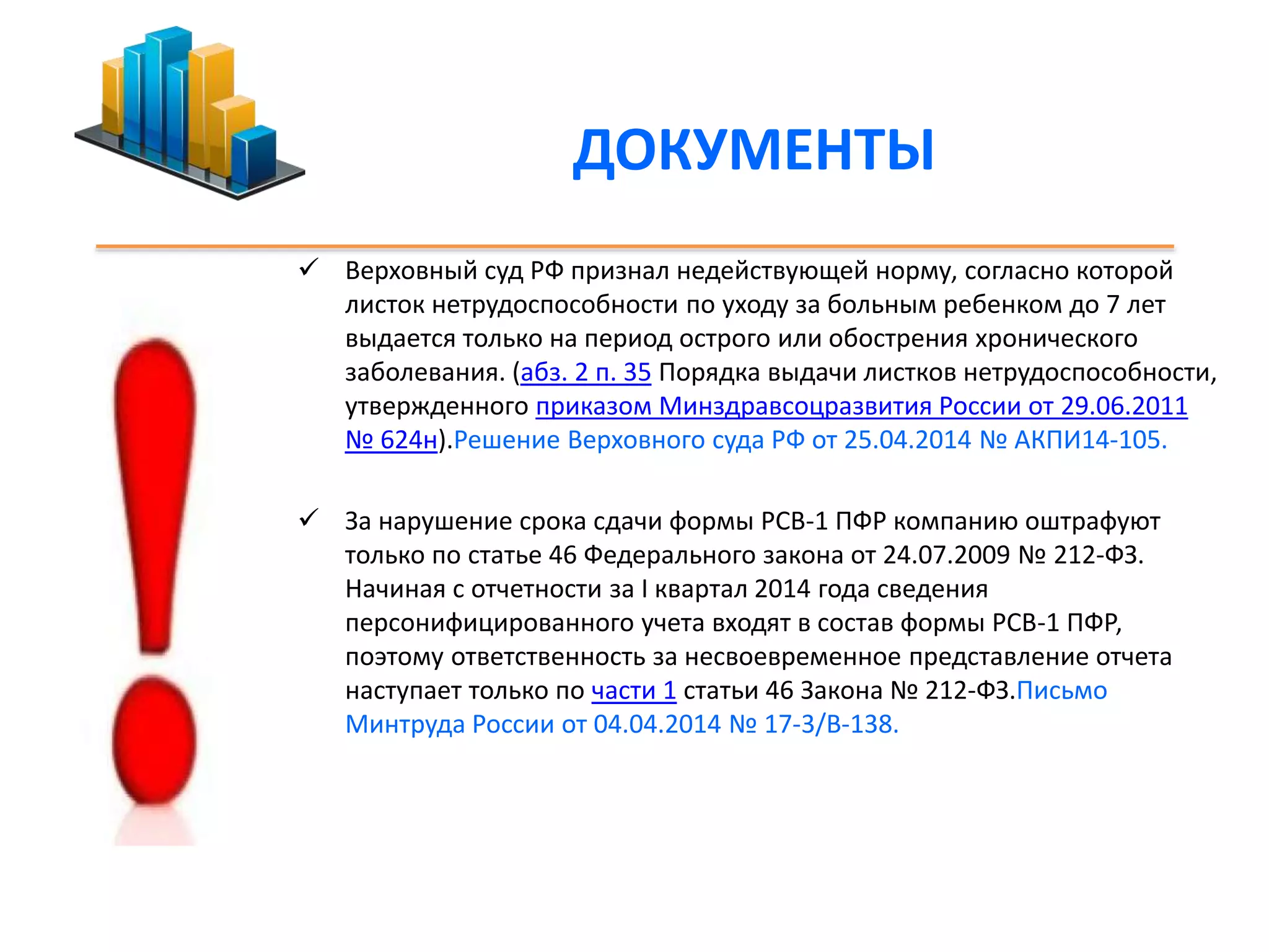 ДОКУМЕНТЫ 
 Верховный суд РФ признал недействующей норму, согласно которой 
листок нетрудоспособности по уходу за больным ребенком до 7 лет 
выдается только на период острого или обострения хронического 
заболевания. (абз. 2 п. 35 Порядка выдачи листков нетрудоспособности, 
утвержденного приказом Минздравсоцразвития России от 29.06.2011 
№ 624н).Решение Верховного суда РФ от 25.04.2014 № АКПИ14-105. 
 За нарушение срока сдачи формы РСВ-1 ПФР компанию оштрафуют 
только по статье 46 Федерального закона от 24.07.2009 № 212-ФЗ. 
Начиная с отчетности за I квартал 2014 года сведения 
персонифицированного учета входят в состав формы РСВ-1 ПФР, 
поэтому ответственность за несвоевременное представление отчета 
наступает только по части 1 статьи 46 Закона № 212-ФЗ.Письмо 
Минтруда России от 04.04.2014 № 17-3/В-138. 
 