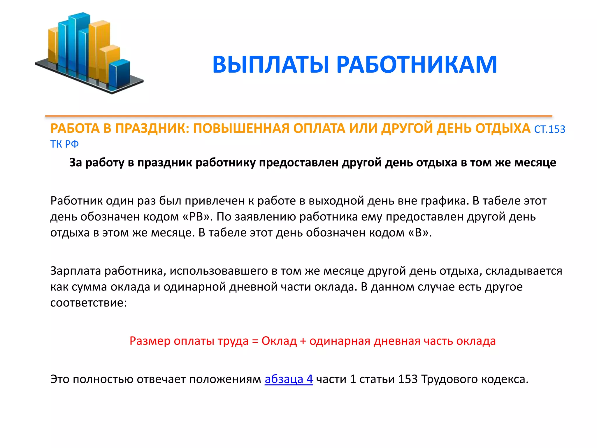 ВЫПЛАТЫ РАБОТНИКАМ 
РАБОТА В ПРАЗДНИК: ПОВЫШЕННАЯ ОПЛАТА ИЛИ ДРУГОЙ ДЕНЬ ОТДЫХА СТ.153 
ТК РФ 
За работу в праздник работнику предоставлен другой день отдыха в том же месяце 
Работник один раз был привлечен к работе в выходной день вне графика. В табеле этот 
день обозначен кодом «РВ». По заявлению работника ему предоставлен другой день 
отдыха в этом же месяце. В табеле этот день обозначен кодом «В». 
Зарплата работника, использовавшего в том же месяце другой день отдыха, складывается 
как сумма оклада и одинарной дневной части оклада. В данном случае есть другое 
соответствие: 
Размер оплаты труда = Оклад + одинарная дневная часть оклада 
Это полностью отвечает положениям абзаца 4 части 1 статьи 153 Трудового кодекса. 
 