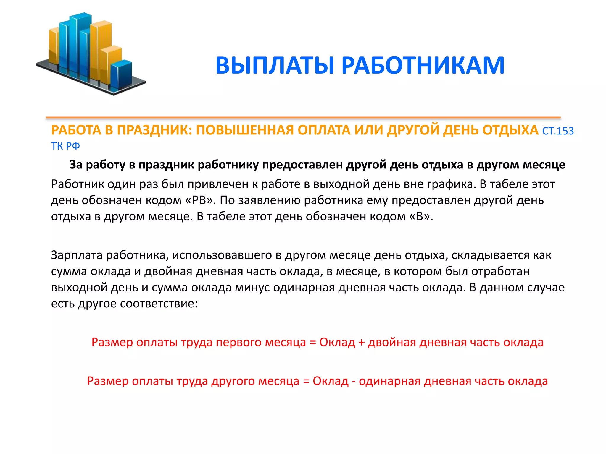 ВЫПЛАТЫ РАБОТНИКАМ 
РАБОТА В ПРАЗДНИК: ПОВЫШЕННАЯ ОПЛАТА ИЛИ ДРУГОЙ ДЕНЬ ОТДЫХА СТ.153 
ТК РФ 
За работу в праздник работнику предоставлен другой день отдыха в другом месяце 
Работник один раз был привлечен к работе в выходной день вне графика. В табеле этот 
день обозначен кодом «РВ». По заявлению работника ему предоставлен другой день 
отдыха в другом месяце. В табеле этот день обозначен кодом «В». 
Зарплата работника, использовавшего в другом месяце день отдыха, складывается как 
сумма оклада и двойная дневная часть оклада, в месяце, в котором был отработан 
выходной день и сумма оклада минус одинарная дневная часть оклада. В данном случае 
есть другое соответствие: 
Размер оплаты труда первого месяца = Оклад + двойная дневная часть оклада 
Размер оплаты труда другого месяца = Оклад - одинарная дневная часть оклада 
 