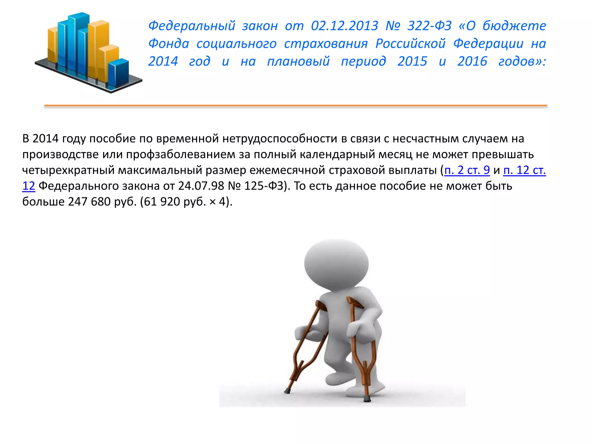 Федеральный закон от 02.12.2013 № 322-ФЗ «О бюджете 
Фонда социального страхования Российской Федерации на 
2014 год и на плановый период 2015 и 2016 годов»: 
В 2014 году пособие по временной нетрудоспособности в связи с несчастным случаем на 
производстве или профзаболеванием за полный календарный месяц не может превышать 
четырехкратный максимальный размер ежемесячной страховой выплаты (п. 2 ст. 9 и п. 12 ст. 
12 Федерального закона от 24.07.98 № 125-ФЗ). То есть данное пособие не может быть 
больше 247 680 руб. (61 920 руб. × 4). 
 