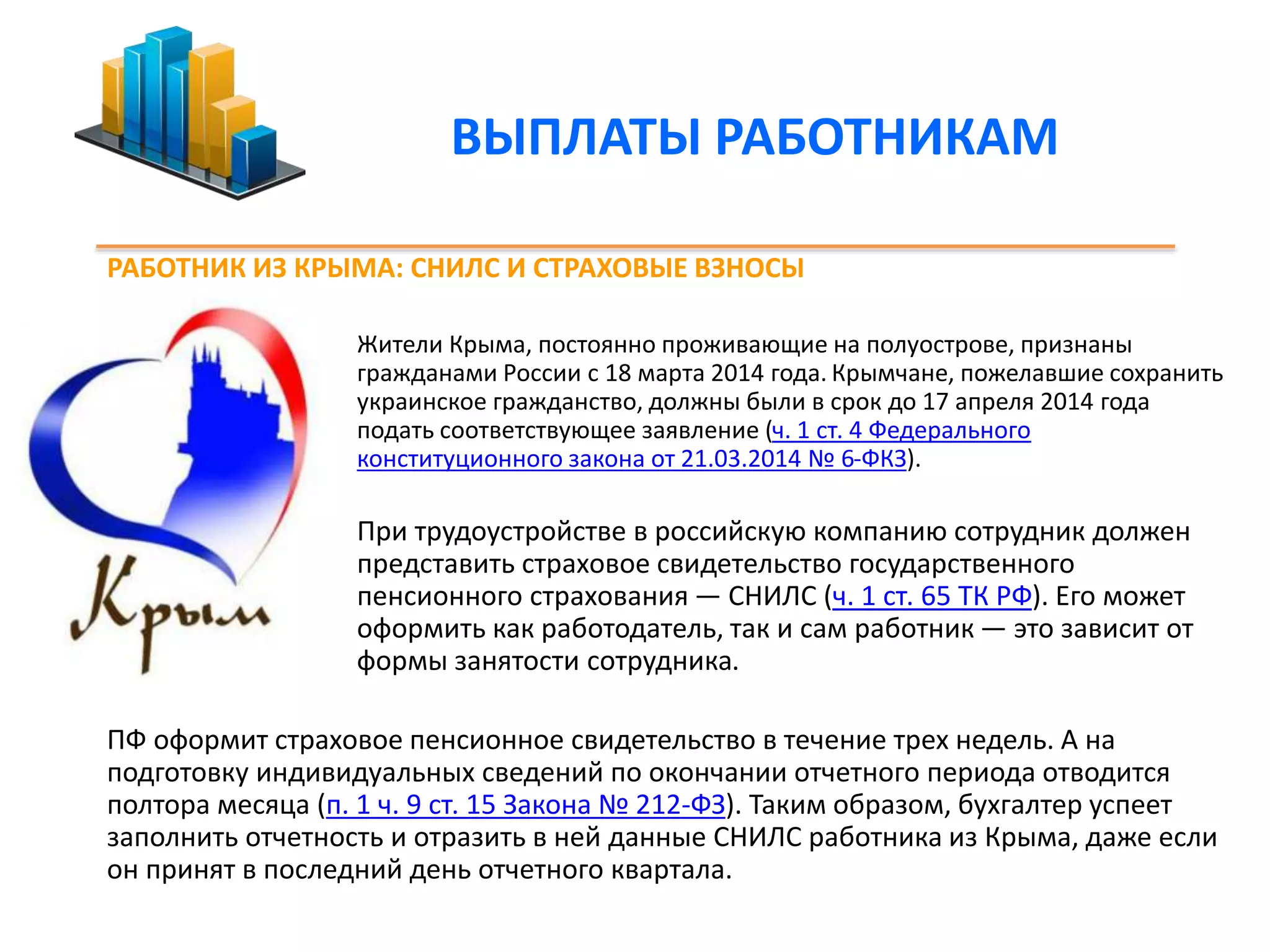 ВЫПЛАТЫ РАБОТНИКАМ 
РАБОТНИК ИЗ КРЫМА: СНИЛС И СТРАХОВЫЕ ВЗНОСЫ 
Жители Крыма, постоянно проживающие на полуострове, признаны 
гражданами России с 18 марта 2014 года. Крымчане, пожелавшие сохранить 
украинское гражданство, должны были в срок до 17 апреля 2014 года 
подать соответствующее заявление (ч. 1 ст. 4 Федерального 
конституционного закона от 21.03.2014 № 6-ФКЗ). 
При трудоустройстве в российскую компанию сотрудник должен 
представить страховое свидетельство государственного 
пенсионного страхования — СНИЛС (ч. 1 ст. 65 ТК РФ). Его может 
оформить как работодатель, так и сам работник — это зависит от 
формы занятости сотрудника. 
ПФ оформит страховое пенсионное свидетельство в течение трех недель. А на 
подготовку индивидуальных сведений по окончании отчетного периода отводится 
полтора месяца (п. 1 ч. 9 ст. 15 Закона № 212-ФЗ). Таким образом, бухгалтер успеет 
заполнить отчетность и отразить в ней данные СНИЛС работника из Крыма, даже если 
он принят в последний день отчетного квартала. 
 
