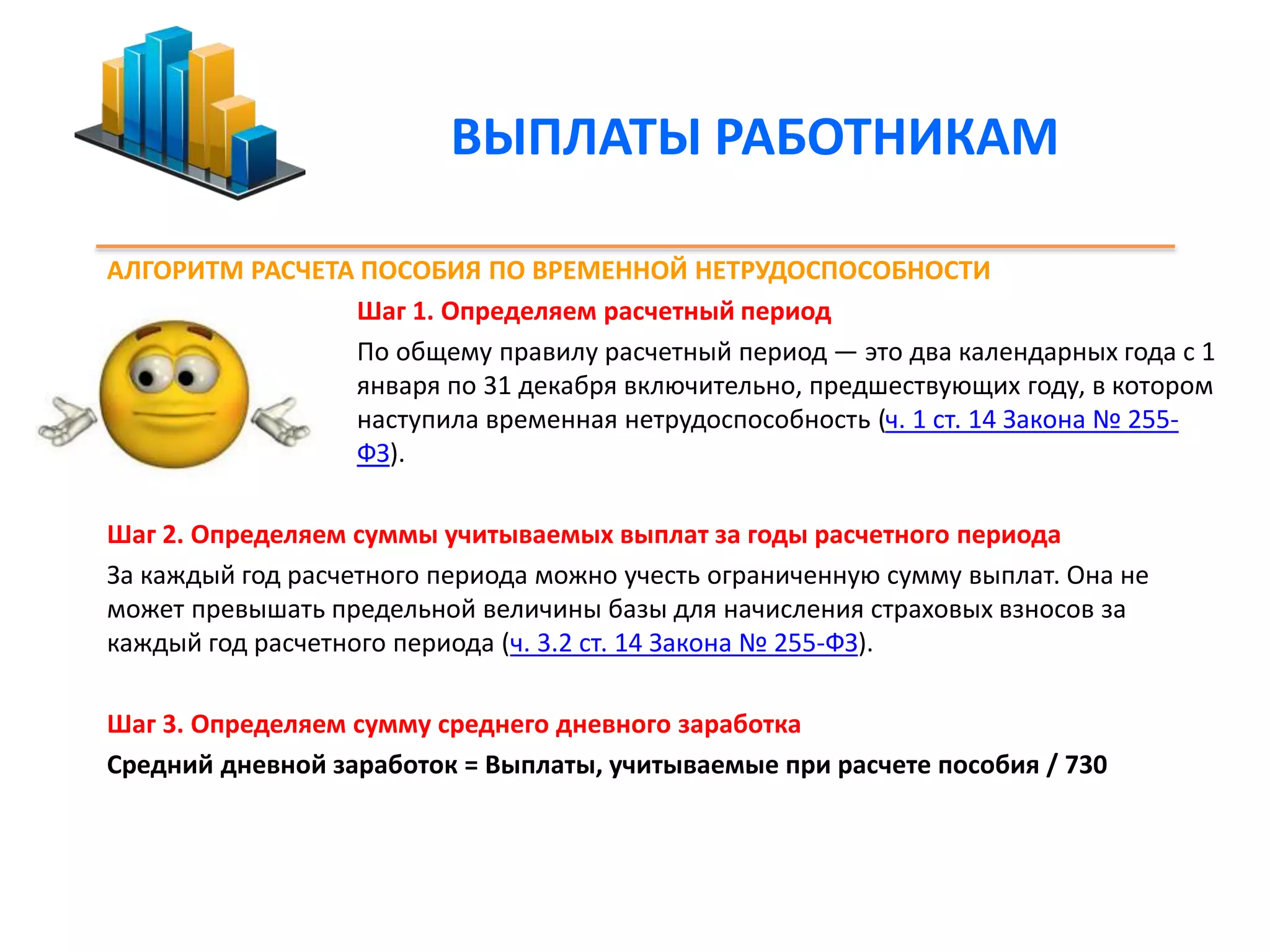 ВЫПЛАТЫ РАБОТНИКАМ 
АЛГОРИТМ РАСЧЕТА ПОСОБИЯ ПО ВРЕМЕННОЙ НЕТРУДОСПОСОБНОСТИ 
Шаг 1. Определяем расчетный период 
По общему правилу расчетный период — это два календарных года с 1 
января по 31 декабря включительно, предшествующих году, в котором 
наступила временная нетрудоспособность (ч. 1 ст. 14 Закона № 255- 
ФЗ). 
Шаг 2. Определяем суммы учитываемых выплат за годы расчетного периода 
За каждый год расчетного периода можно учесть ограниченную сумму выплат. Она не 
может превышать предельной величины базы для начисления страховых взносов за 
каждый год расчетного периода (ч. 3.2 ст. 14 Закона № 255-ФЗ). 
Шаг 3. Определяем сумму среднего дневного заработка 
Средний дневной заработок = Выплаты, учитываемые при расчете пособия / 730 
 