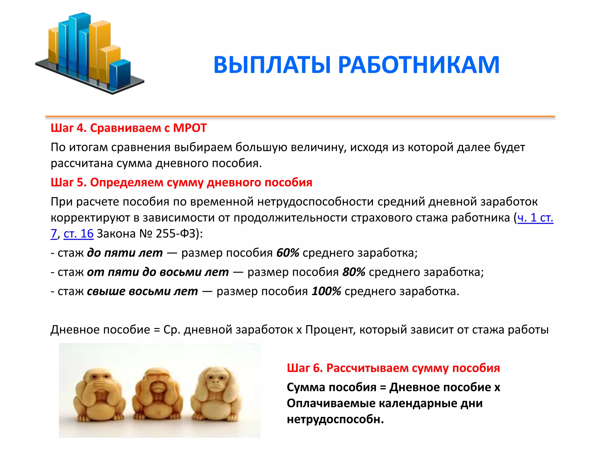 ВЫПЛАТЫ РАБОТНИКАМ 
Шаг 4. Сравниваем с МРОТ 
По итогам сравнения выбираем большую величину, исходя из которой далее будет 
рассчитана сумма дневного пособия. 
Шаг 5. Определяем сумму дневного пособия 
При расчете пособия по временной нетрудоспособности средний дневной заработок 
корректируют в зависимости от продолжительности страхового стажа работника (ч. 1 ст. 
7, ст. 16 Закона № 255-ФЗ): 
- стаж до пяти лет — размер пособия 60% среднего заработка; 
- стаж от пяти до восьми лет — размер пособия 80% среднего заработка; 
- стаж свыше восьми лет — размер пособия 100% среднего заработка. 
Дневное пособие = Ср. дневной заработок х Процент, который зависит от стажа работы 
Шаг 6. Рассчитываем сумму пособия 
Сумма пособия = Дневное пособие х 
Оплачиваемые календарные дни 
нетрудоспособн. 
 