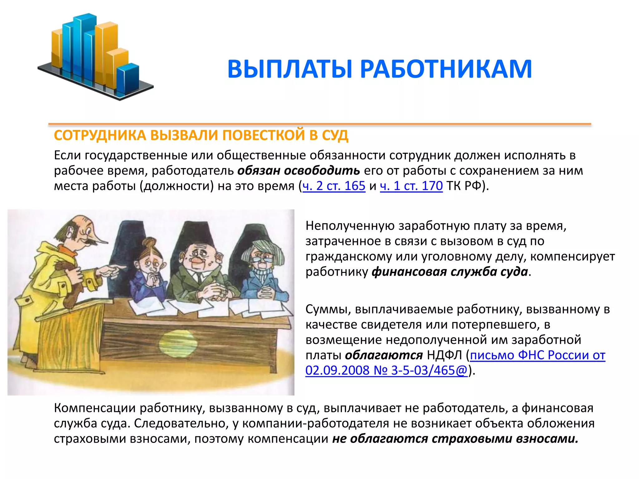 ВЫПЛАТЫ РАБОТНИКАМ 
СОТРУДНИКА ВЫЗВАЛИ ПОВЕСТКОЙ В СУД 
Если государственные или общественные обязанности сотрудник должен исполнять в 
рабочее время, работодатель обязан освободить его от работы с сохранением за ним 
места работы (должности) на это время (ч. 2 ст. 165 и ч. 1 ст. 170 ТК РФ). 
Неполученную заработную плату за время, 
затраченное в связи с вызовом в суд по 
гражданскому или уголовному делу, компенсирует 
работнику финансовая служба суда. 
Суммы, выплачиваемые работнику, вызванному в 
качестве свидетеля или потерпевшего, в 
возмещение недополученной им заработной 
платы облагаются НДФЛ (письмо ФНС России от 
02.09.2008 № 3-5-03/465@). 
Компенсации работнику, вызванному в суд, выплачивает не работодатель, а финансовая 
служба суда. Следовательно, у компании-работодателя не возникает объекта обложения 
страховыми взносами, поэтому компенсации не облагаются страховыми взносами. 
 