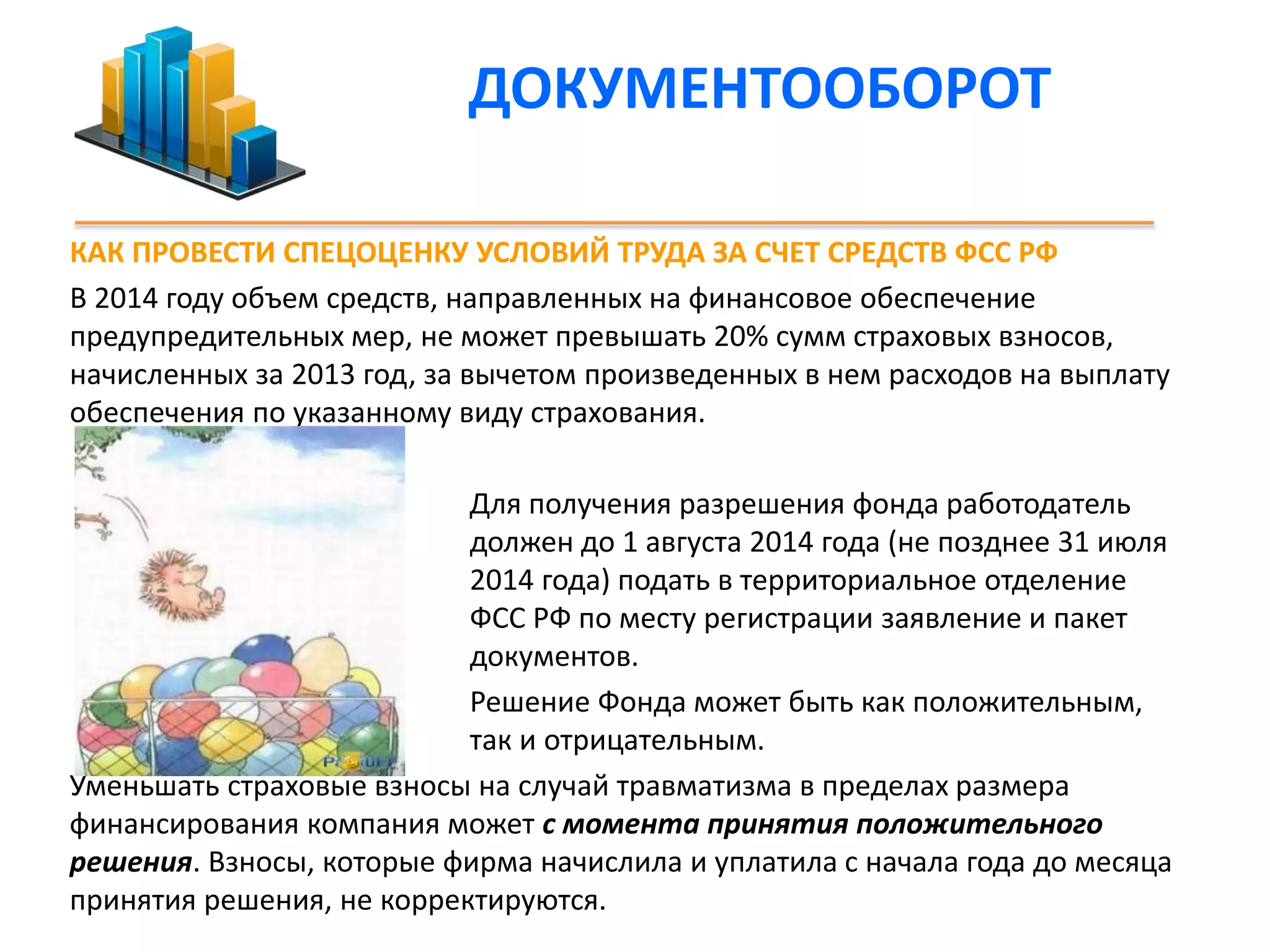 ДОКУМЕНТООБОРОТ 
КАК ПРОВЕСТИ СПЕЦОЦЕНКУ УСЛОВИЙ ТРУДА ЗА СЧЕТ СРЕДСТВ ФСС РФ 
В 2014 году объем средств, направленных на финансовое обеспечение 
предупредительных мер, не может превышать 20% сумм страховых взносов, 
начисленных за 2013 год, за вычетом произведенных в нем расходов на выплату 
обеспечения по указанному виду страхования. 
Для получения разрешения фонда работодатель 
должен до 1 августа 2014 года (не позднее 31 июля 
2014 года) подать в территориальное отделение 
ФСС РФ по месту регистрации заявление и пакет 
документов. 
Решение Фонда может быть как положительным, 
так и отрицательным. 
Уменьшать страховые взносы на случай травматизма в пределах размера 
финансирования компания может с момента принятия положительного 
решения. Взносы, которые фирма начислила и уплатила с начала года до месяца 
принятия решения, не корректируются. 
 