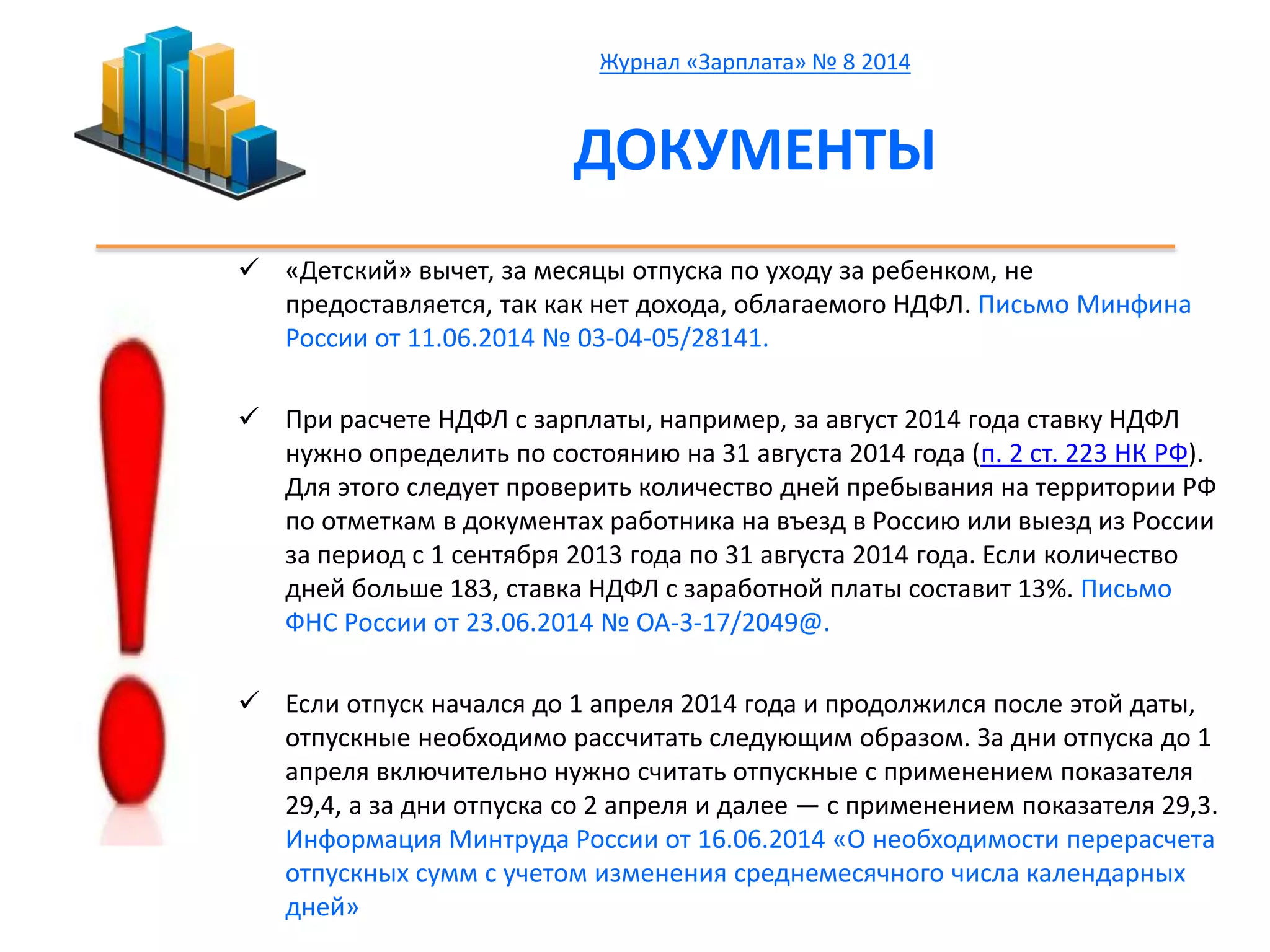 Журнал «Зарплата» № 8 2014 
ДОКУМЕНТЫ 
 «Детский» вычет, за месяцы отпуска по уходу за ребенком, не 
предоставляется, так как нет дохода, облагаемого НДФЛ. Письмо Минфина 
России от 11.06.2014 № 03-04-05/28141. 
 При расчете НДФЛ с зарплаты, например, за август 2014 года ставку НДФЛ 
нужно определить по состоянию на 31 августа 2014 года (п. 2 ст. 223 НК РФ). 
Для этого следует проверить количество дней пребывания на территории РФ 
по отметкам в документах работника на въезд в Россию или выезд из России 
за период с 1 сентября 2013 года по 31 августа 2014 года. Если количество 
дней больше 183, ставка НДФЛ с заработной платы составит 13%. Письмо 
ФНС России от 23.06.2014 № ОА-3-17/2049@. 
 Если отпуск начался до 1 апреля 2014 года и продолжился после этой даты, 
отпускные необходимо рассчитать следующим образом. За дни отпуска до 1 
апреля включительно нужно считать отпускные с применением показателя 
29,4, а за дни отпуска со 2 апреля и далее — с применением показателя 29,3. 
Информация Минтруда России от 16.06.2014 «О необходимости перерасчета 
отпускных сумм с учетом изменения среднемесячного числа календарных 
дней» 
 