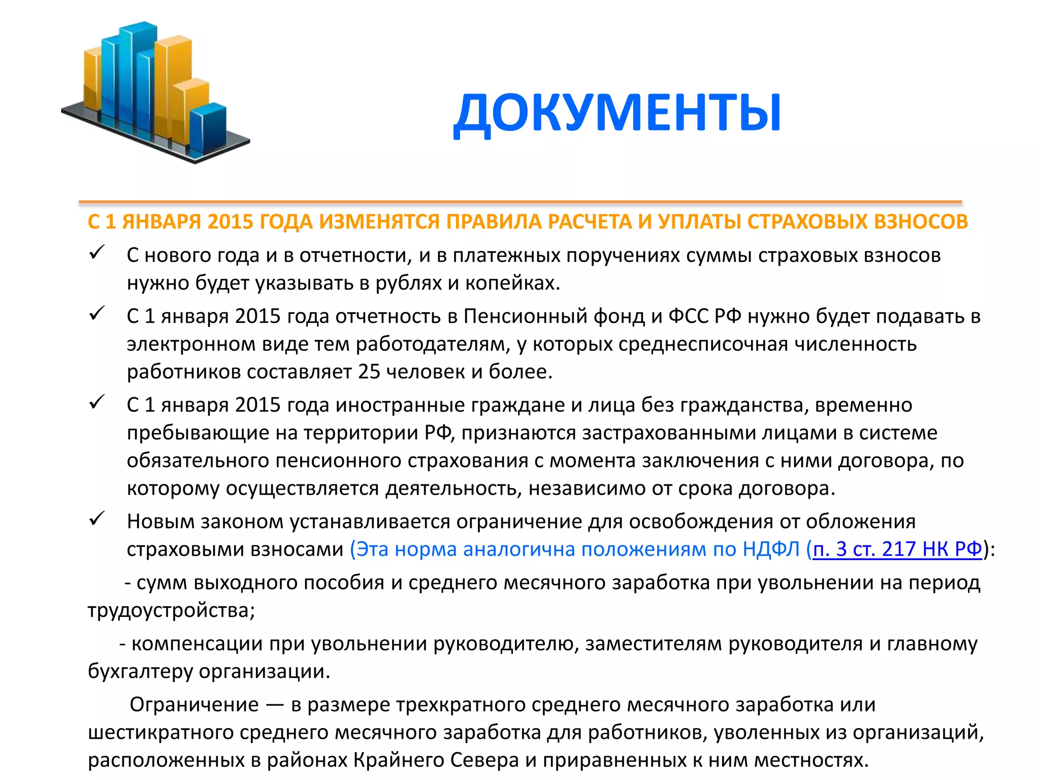 ДОКУМЕНТЫ 
С 1 ЯНВАРЯ 2015 ГОДА ИЗМЕНЯТСЯ ПРАВИЛА РАСЧЕТА И УПЛАТЫ СТРАХОВЫХ ВЗНОСОВ 
 С нового года и в отчетности, и в платежных поручениях суммы страховых взносов 
нужно будет указывать в рублях и копейках. 
 С 1 января 2015 года отчетность в Пенсионный фонд и ФСС РФ нужно будет подавать в 
электронном виде тем работодателям, у которых среднесписочная численность 
работников составляет 25 человек и более. 
 С 1 января 2015 года иностранные граждане и лица без гражданства, временно 
пребывающие на территории РФ, признаются застрахованными лицами в системе 
обязательного пенсионного страхования с момента заключения с ними договора, по 
которому осуществляется деятельность, независимо от срока договора. 
 Новым законом устанавливается ограничение для освобождения от обложения 
страховыми взносами (Эта норма аналогична положениям по НДФЛ (п. 3 ст. 217 НК РФ): 
- сумм выходного пособия и среднего месячного заработка при увольнении на период 
трудоустройства; 
- компенсации при увольнении руководителю, заместителям руководителя и главному 
бухгалтеру организации. 
Ограничение — в размере трехкратного среднего месячного заработка или 
шестикратного среднего месячного заработка для работников, уволенных из организаций, 
расположенных в районах Крайнего Севера и приравненных к ним местностях. 
 