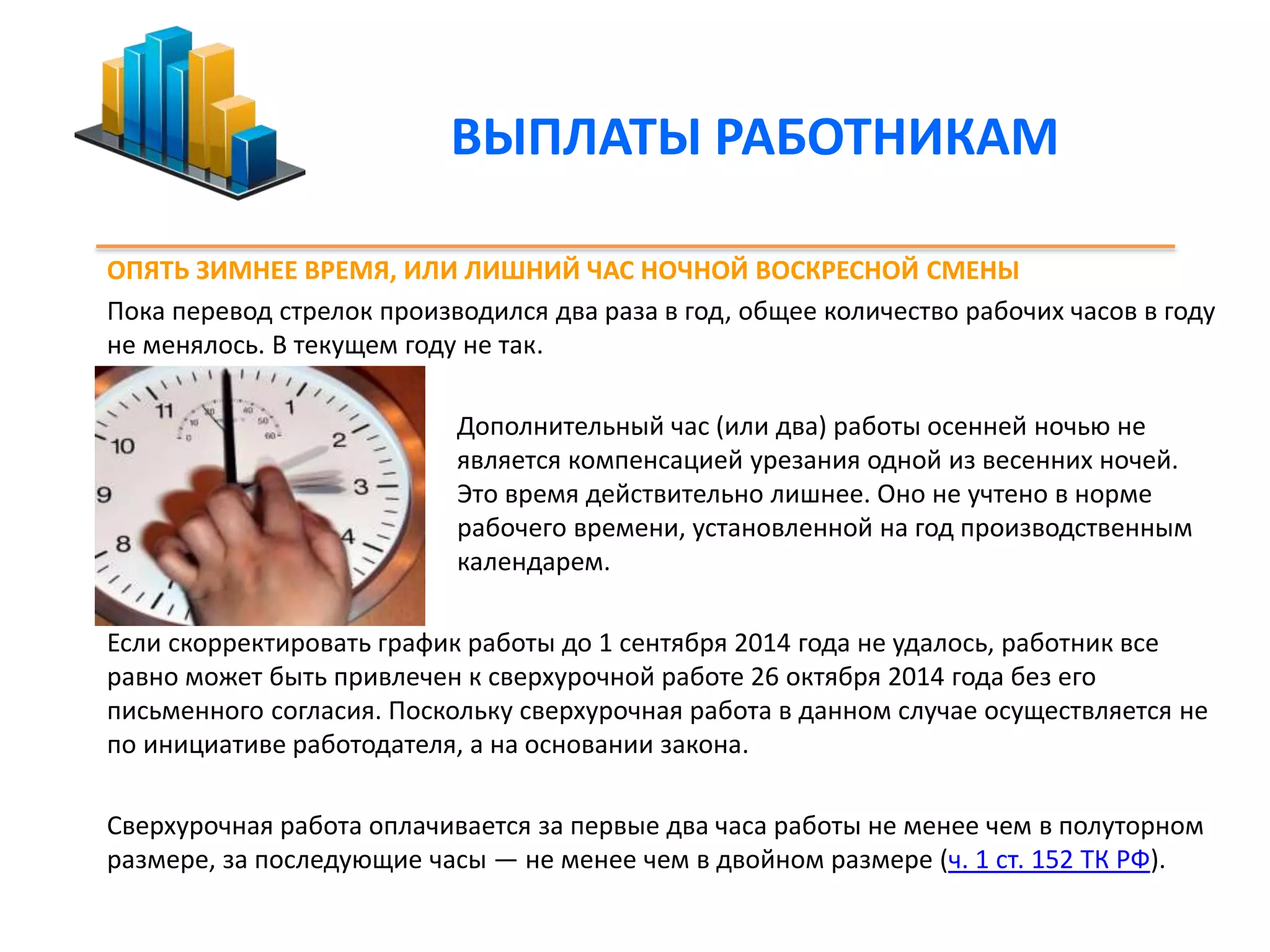 ВЫПЛАТЫ РАБОТНИКАМ 
ОПЯТЬ ЗИМНЕЕ ВРЕМЯ, ИЛИ ЛИШНИЙ ЧАС НОЧНОЙ ВОСКРЕСНОЙ СМЕНЫ 
Пока перевод стрелок производился два раза в год, общее количество рабочих часов в году 
не менялось. В текущем году не так. 
Дополнительный час (или два) работы осенней ночью не 
является компенсацией урезания одной из весенних ночей. 
Это время действительно лишнее. Оно не учтено в норме 
рабочего времени, установленной на год производственным 
календарем. 
Если скорректировать график работы до 1 сентября 2014 года не удалось, работник все 
равно может быть привлечен к сверхурочной работе 26 октября 2014 года без его 
письменного согласия. Поскольку сверхурочная работа в данном случае осуществляется не 
по инициативе работодателя, а на основании закона. 
Сверхурочная работа оплачивается за первые два часа работы не менее чем в полуторном 
размере, за последующие часы — не менее чем в двойном размере (ч. 1 ст. 152 ТК РФ). 
 