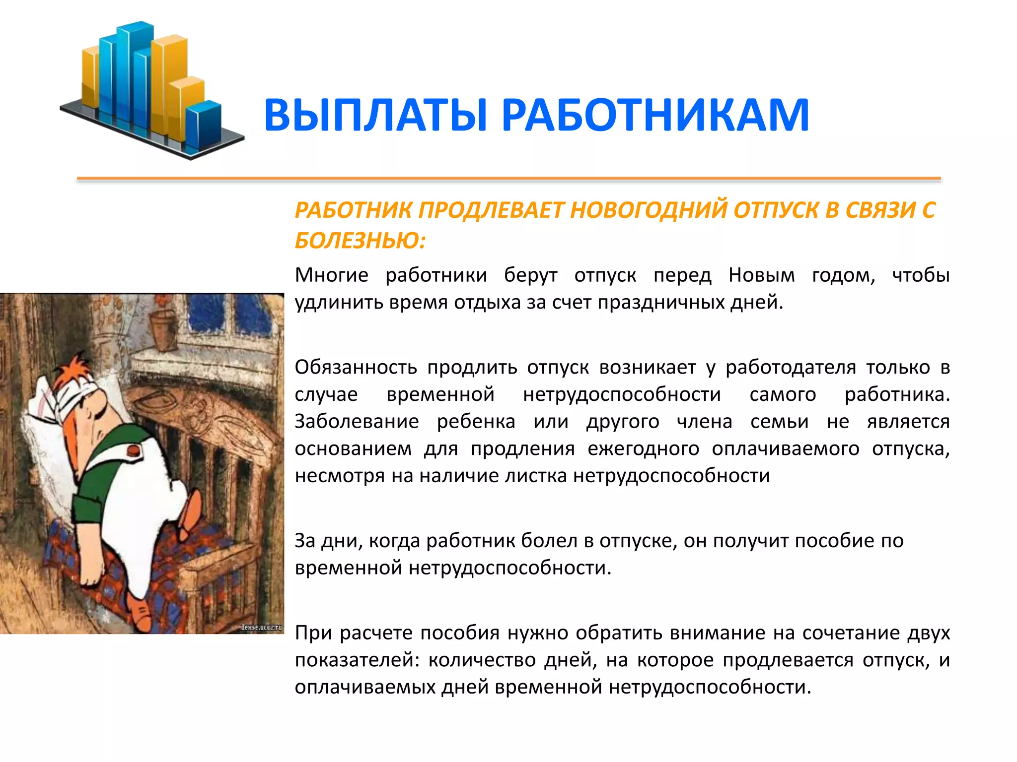 ВЫПЛАТЫ РАБОТНИКАМ 
РАБОТНИК ПРОДЛЕВАЕТ НОВОГОДНИЙ ОТПУСК В СВЯЗИ С 
БОЛЕЗНЬЮ: 
Многие работники берут отпуск перед Новым годом, чтобы 
удлинить время отдыха за счет праздничных дней. 
Обязанность продлить отпуск возникает у работодателя только в 
случае временной нетрудоспособности самого работника. 
Заболевание ребенка или другого члена семьи не является 
основанием для продления ежегодного оплачиваемого отпуска, 
несмотря на наличие листка нетрудоспособности 
За дни, когда работник болел в отпуске, он получит пособие по 
временной нетрудоспособности. 
При расчете пособия нужно обратить внимание на сочетание двух 
показателей: количество дней, на которое продлевается отпуск, и 
оплачиваемых дней временной нетрудоспособности. 
 