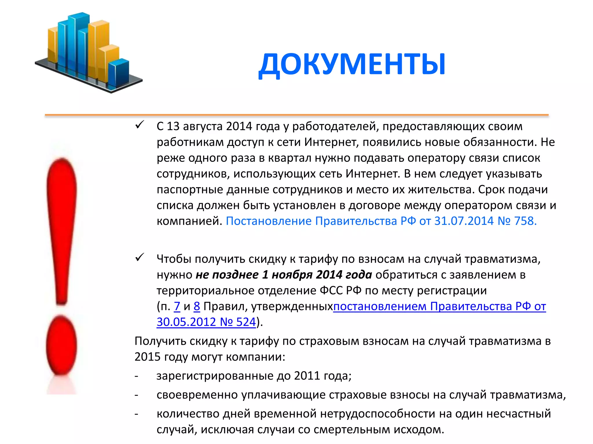 ДОКУМЕНТЫ 
 С 13 августа 2014 года у работодателей, предоставляющих своим 
работникам доступ к сети Интернет, появились новые обязанности. Не 
реже одного раза в квартал нужно подавать оператору связи список 
сотрудников, использующих сеть Интернет. В нем следует указывать 
паспортные данные сотрудников и место их жительства. Срок подачи 
списка должен быть установлен в договоре между оператором связи и 
компанией. Постановление Правительства РФ от 31.07.2014 № 758. 
 Чтобы получить скидку к тарифу по взносам на случай травматизма, 
нужно не позднее 1 ноября 2014 года обратиться с заявлением в 
территориальное отделение ФСС РФ по месту регистрации 
(п. 7 и 8 Правил, утвержденныхпостановлением Правительства РФ от 
30.05.2012 № 524). 
Получить скидку к тарифу по страховым взносам на случай травматизма в 
2015 году могут компании: 
- зарегистрированные до 2011 года; 
- своевременно уплачивающие страховые взносы на случай травматизма, 
- количество дней временной нетрудоспособности на один несчастный 
случай, исключая случаи со смертельным исходом. 
 