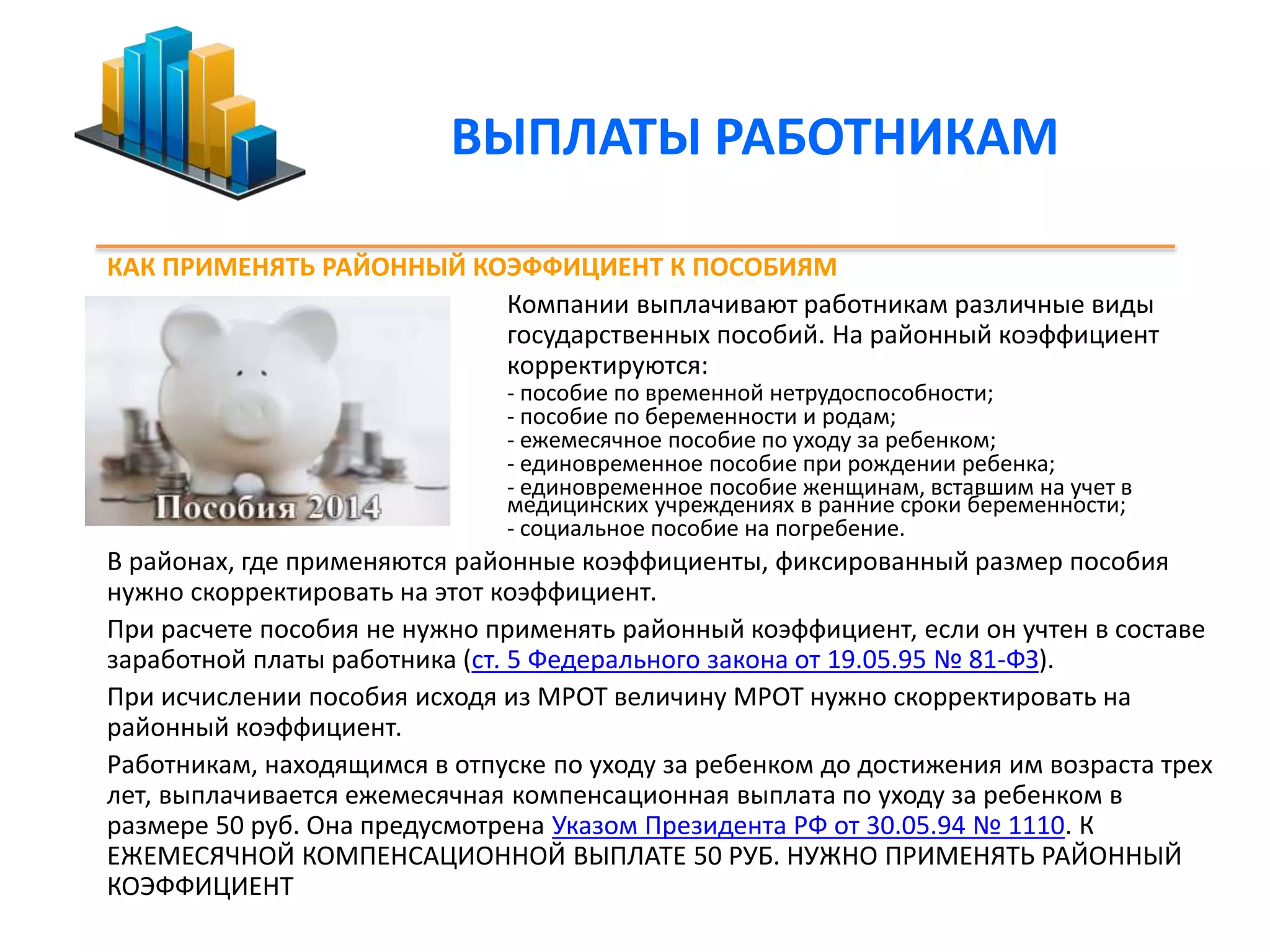 ВЫПЛАТЫ РАБОТНИКАМ 
КАК ПРИМЕНЯТЬ РАЙОННЫЙ КОЭФФИЦИЕНТ К ПОСОБИЯМ 
Компании выплачивают работникам различные виды 
государственных пособий. На районный коэффициент 
корректируются: 
- пособие по временной нетрудоспособности; 
- пособие по беременности и родам; 
- ежемесячное пособие по уходу за ребенком; 
- единовременное пособие при рождении ребенка; 
- единовременное пособие женщинам, вставшим на учет в 
медицинских учреждениях в ранние сроки беременности; 
- социальное пособие на погребение. 
В районах, где применяются районные коэффициенты, фиксированный размер пособия 
нужно скорректировать на этот коэффициент. 
При расчете пособия не нужно применять районный коэффициент, если он учтен в составе 
заработной платы работника (ст. 5 Федерального закона от 19.05.95 № 81-ФЗ). 
При исчислении пособия исходя из МРОТ величину МРОТ нужно скорректировать на 
районный коэффициент. 
Работникам, находящимся в отпуске по уходу за ребенком до достижения им возраста трех 
лет, выплачивается ежемесячная компенсационная выплата по уходу за ребенком в 
размере 50 руб. Она предусмотрена Указом Президента РФ от 30.05.94 № 1110. К 
ЕЖЕМЕСЯЧНОЙ КОМПЕНСАЦИОННОЙ ВЫПЛАТЕ 50 РУБ. НУЖНО ПРИМЕНЯТЬ РАЙОННЫЙ 
КОЭФФИЦИЕНТ 
