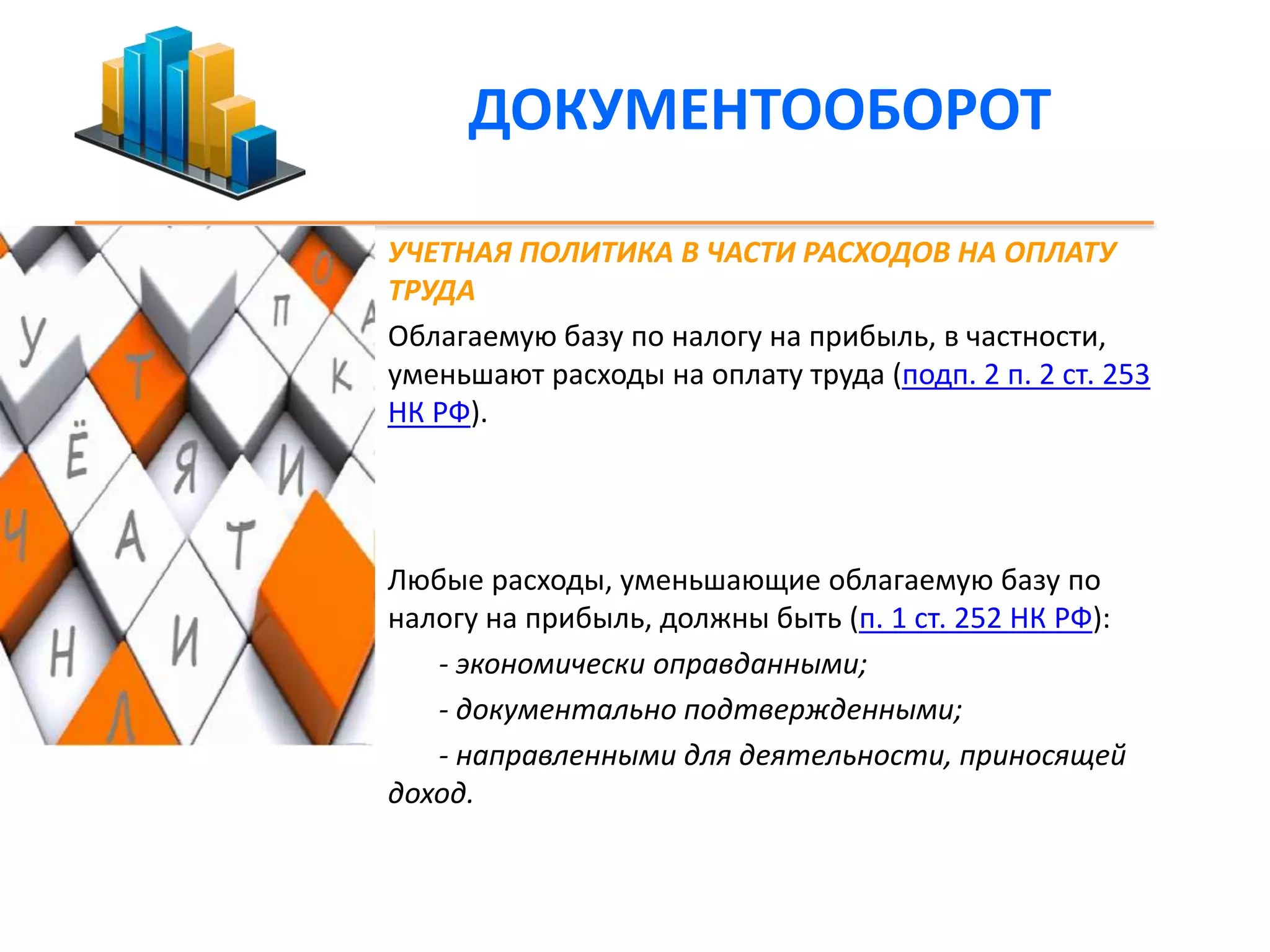 ДОКУМЕНТООБОРОТ 
УЧЕТНАЯ ПОЛИТИКА В ЧАСТИ РАСХОДОВ НА ОПЛАТУ 
ТРУДА 
Облагаемую базу по налогу на прибыль, в частности, 
уменьшают расходы на оплату труда (подп. 2 п. 2 ст. 253 
НК РФ). 
Любые расходы, уменьшающие облагаемую базу по 
налогу на прибыль, должны быть (п. 1 ст. 252 НК РФ): 
- экономически оправданными; 
- документально подтвержденными; 
- направленными для деятельности, приносящей 
доход. 
 
