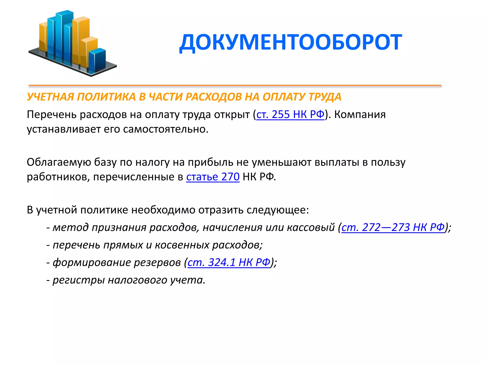 ДОКУМЕНТООБОРОТ 
УЧЕТНАЯ ПОЛИТИКА В ЧАСТИ РАСХОДОВ НА ОПЛАТУ ТРУДА 
Перечень расходов на оплату труда открыт (ст. 255 НК РФ). Компания 
устанавливает его самостоятельно. 
Облагаемую базу по налогу на прибыль не уменьшают выплаты в пользу 
работников, перечисленные в статье 270 НК РФ. 
В учетной политике необходимо отразить следующее: 
- метод признания расходов, начисления или кассовый (ст. 272—273 НК РФ); 
- перечень прямых и косвенных расходов; 
- формирование резервов (ст. 324.1 НК РФ); 
- регистры налогового учета. 
 