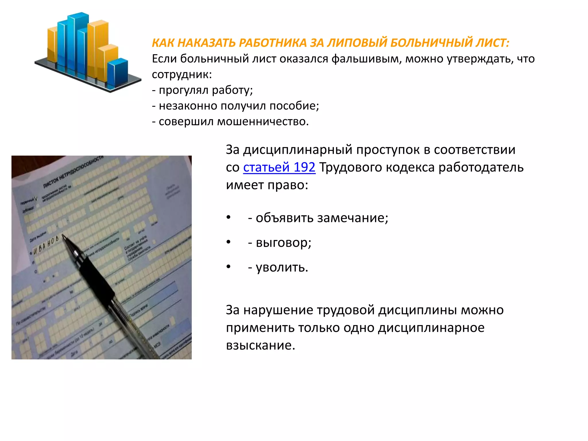 КАК НАКАЗАТЬ РАБОТНИКА ЗА ЛИПОВЫЙ БОЛЬНИЧНЫЙ ЛИСТ: 
Если больничный лист оказался фальшивым, можно утверждать, что 
сотрудник: 
- прогулял работу; 
- незаконно получил пособие; 
- совершил мошенничество. 
За дисциплинарный проступок в соответствии 
со статьей 192 Трудового кодекса работодатель 
имеет право: 
• - объявить замечание; 
• - выговор; 
• - уволить. 
За нарушение трудовой дисциплины можно 
применить только одно дисциплинарное 
взыскание. 
 