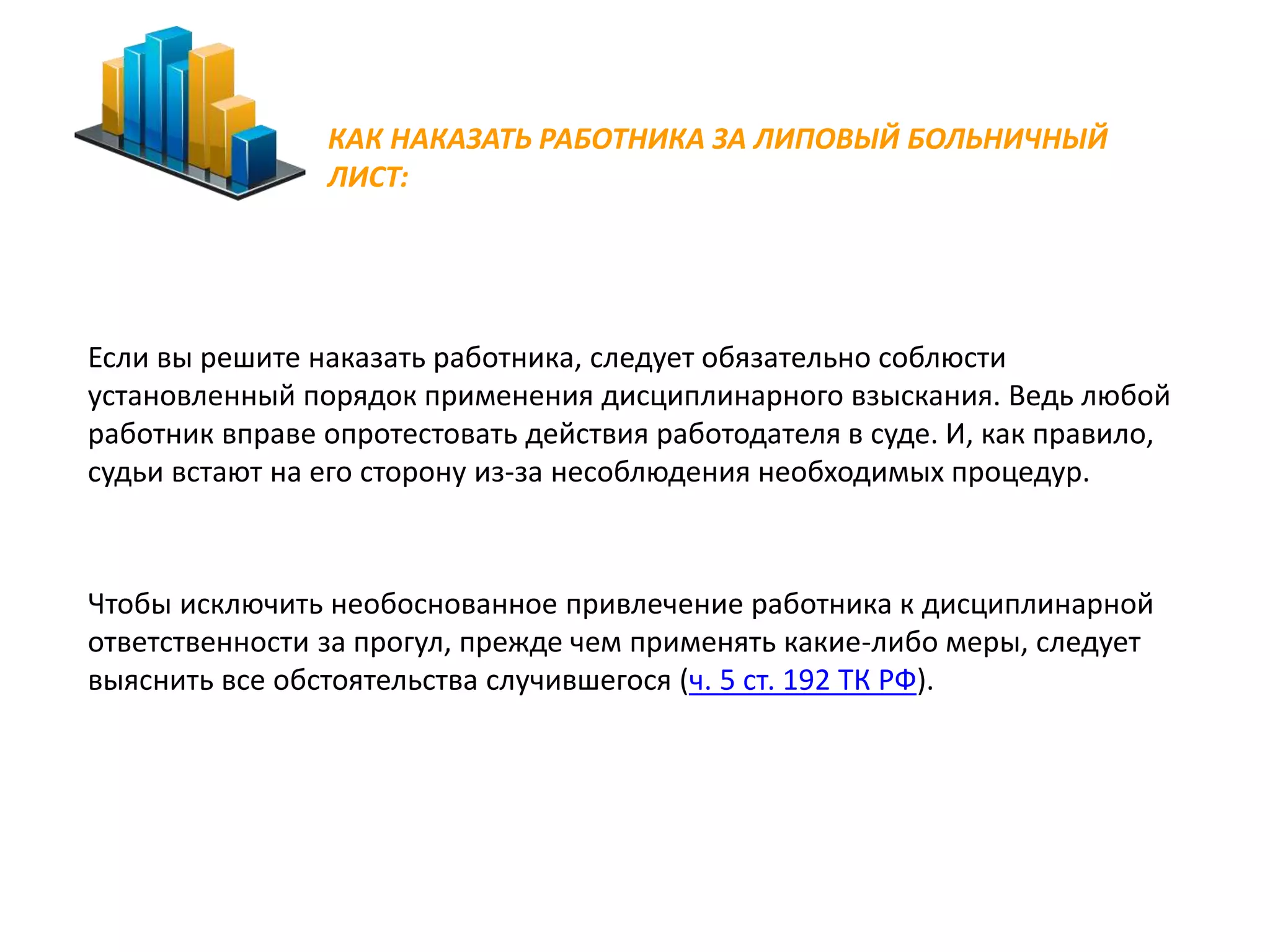КАК НАКАЗАТЬ РАБОТНИКА ЗА ЛИПОВЫЙ БОЛЬНИЧНЫЙ 
ЛИСТ: 
Если вы решите наказать работника, следует обязательно соблюсти 
установленный порядок применения дисциплинарного взыскания. Ведь любой 
работник вправе опротестовать действия работодателя в суде. И, как правило, 
судьи встают на его сторону из-за несоблюдения необходимых процедур. 
Чтобы исключить необоснованное привлечение работника к дисциплинарной 
ответственности за прогул, прежде чем применять какие-либо меры, следует 
выяснить все обстоятельства случившегося (ч. 5 ст. 192 ТК РФ). 
 