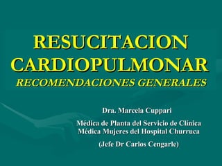 RESUCITACION CARDIOPULMONAR   RECOMENDACIONES GENERALES Dra. Marcela Cuppari  Médica de Planta del Servicio de Clínica Médica Mujeres del Hospital Churruca (Jefe Dr Carlos Cengarle) 