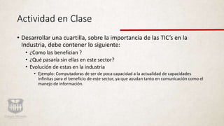Actividad en Clase
• Desarrollar una cuartilla, sobre la importancia de las TIC’s en la
Industria, debe contener lo siguiente:
• ¿Como las benefician ?
• ¿Qué pasaría sin ellas en este sector?
• Evolución de estas en la industria
• Ejemplo: Computadoras de ser de poca capacidad a la actualidad de capacidades
infinitas para el beneficio de este sector, ya que ayudan tanto en comunicación como el
manejo de información.
 