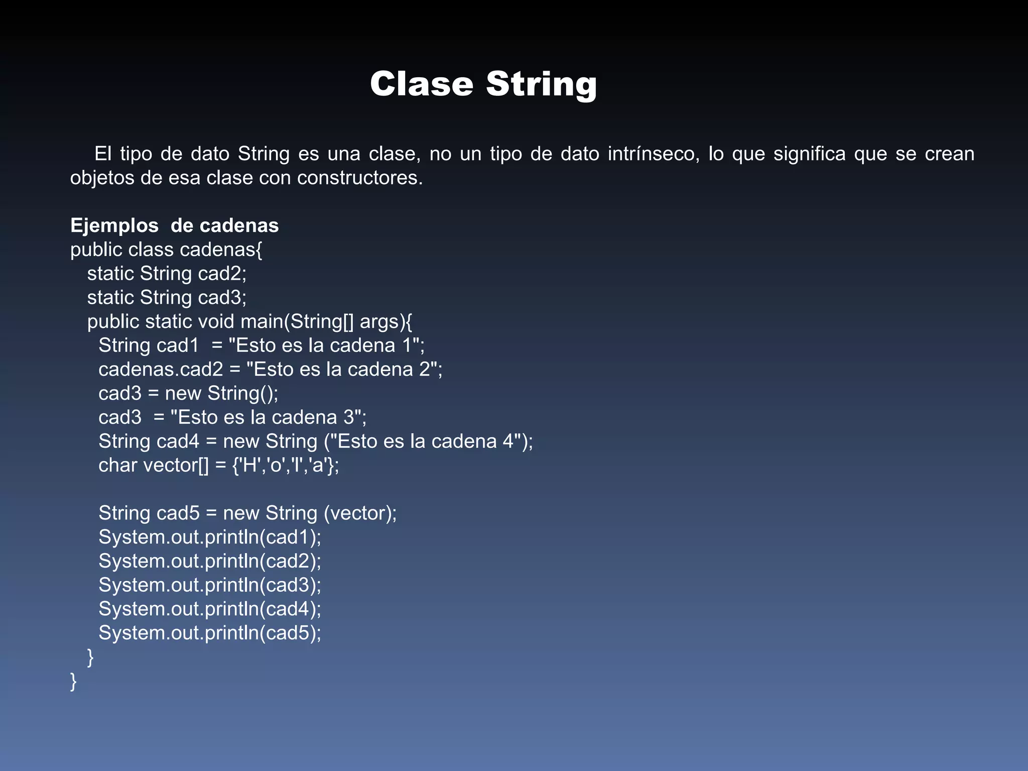 El tipo de dato String es una clase, no un tipo de dato intrínseco, lo que significa que se crean objetos de esa clase con constructores. Ejemplos  de cadenas public class cadenas{ static String cad2; static String cad3; public static void main(String[] args){ String cad1  = "Esto es la cadena 1"; cadenas.cad2 = "Esto es la cadena 2";  cad3 = new String(); cad3  = "Esto es la cadena 3"; String cad4 = new String ("Esto es la cadena 4"); char vector[] = {'H','o','l','a'}; String cad5 = new String (vector);  System.out.println(cad1); System.out.println(cad2); System.out.println(cad3); System.out.println(cad4); System.out.println(cad5);  } } Clase String 