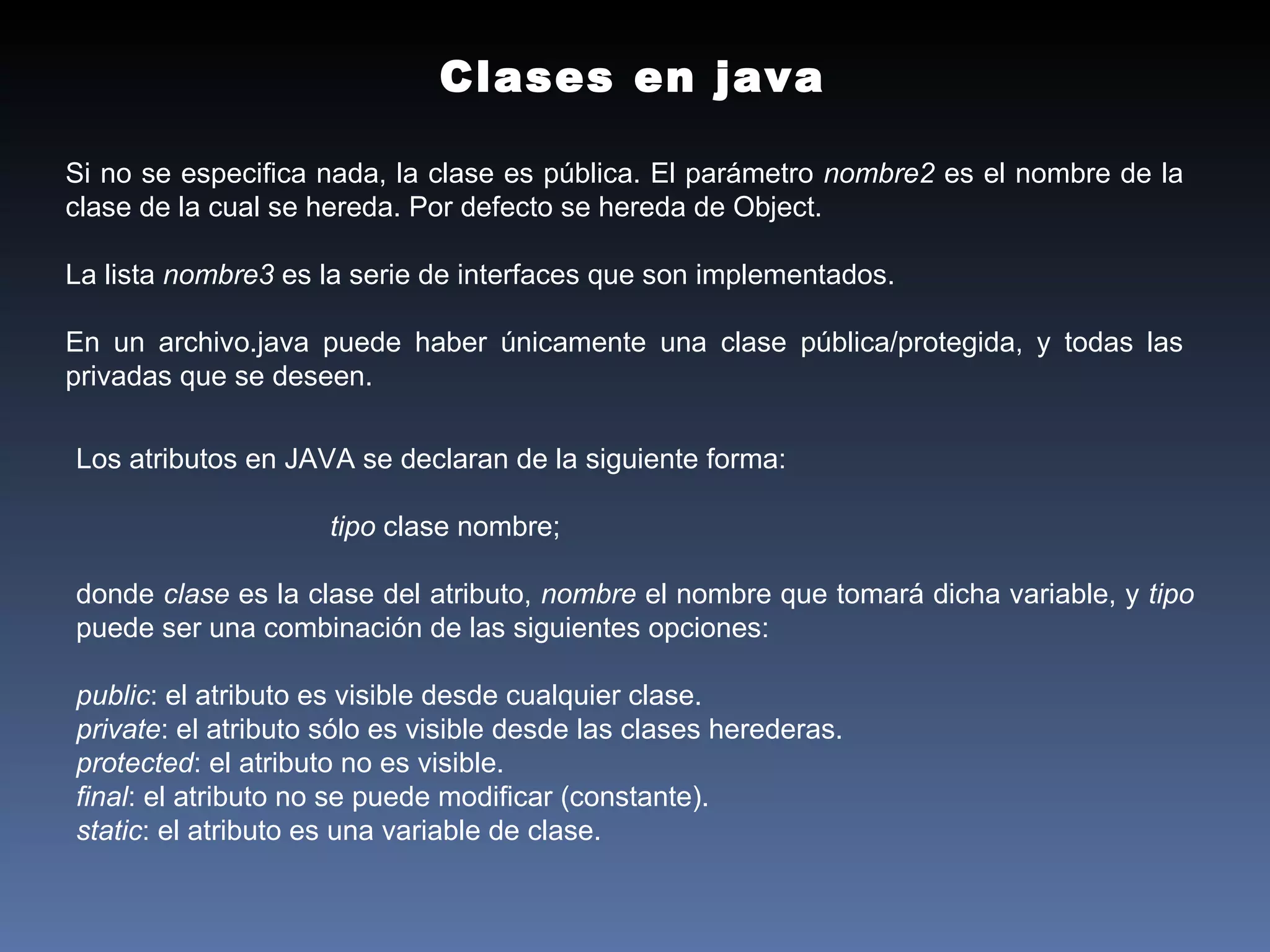 Si no se especifica nada, la clase es pública. El parámetro  nombre2  es el nombre de la clase de la cual se hereda. Por defecto se hereda de Object.  La lista  nombre3  es la serie de interfaces que son implementados.  En un archivo.java puede haber únicamente una clase pública/protegida, y todas las privadas que se deseen. Clases en java Los atributos en JAVA se declaran de la siguiente forma: tipo  clase nombre; donde  clase  es la clase del atributo,  nombre  el nombre que tomará dicha variable, y  tipo  puede ser una combinación de las siguientes opciones:  public : el atributo es visible desde cualquier clase.  private : el atributo sólo es visible desde las clases herederas.  protected : el atributo no es visible.  final : el atributo no se puede modificar (constante).  static : el atributo es una variable de clase.  