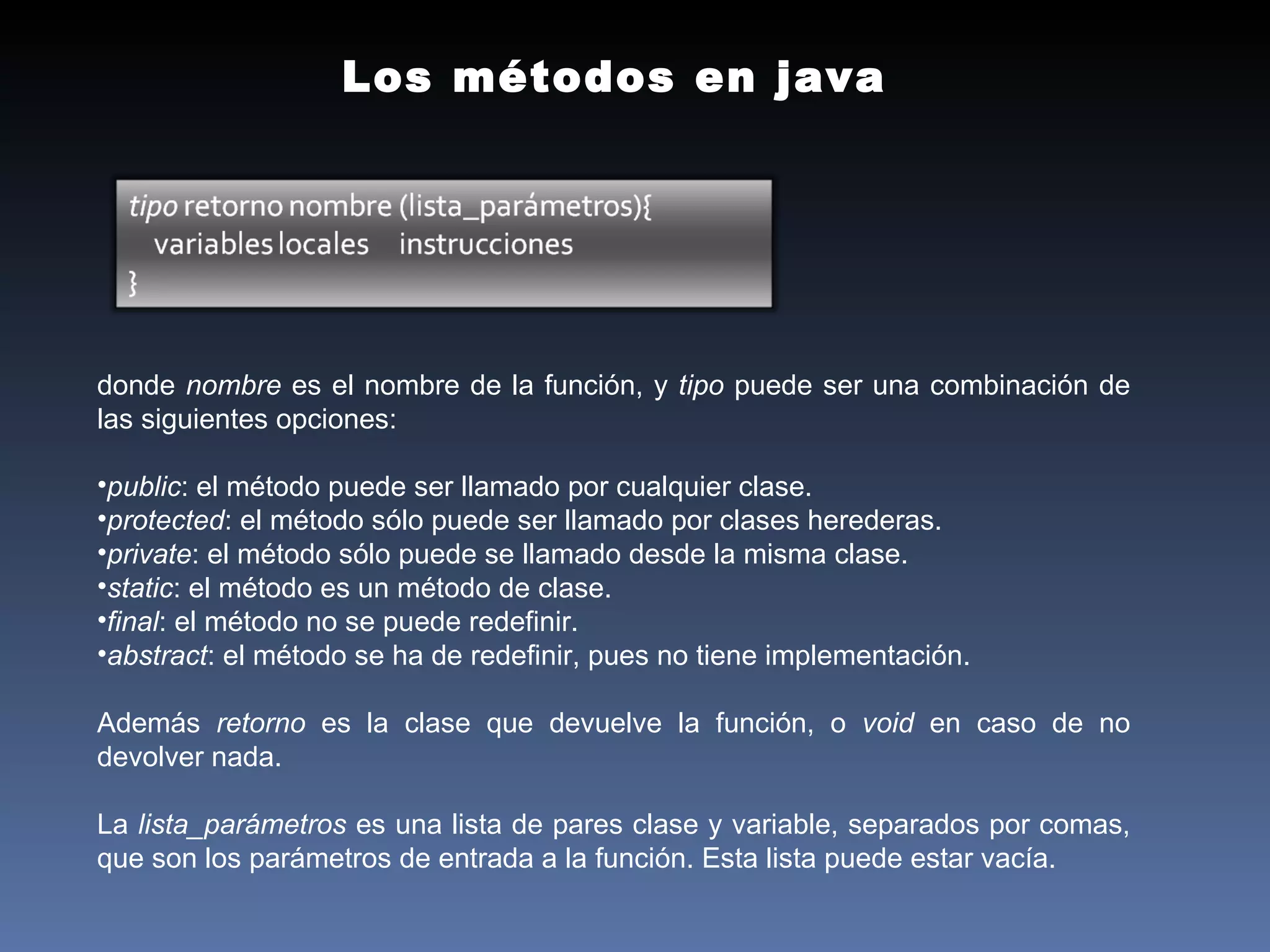 Los métodos en java donde  nombre  es el nombre de la función, y  tipo  puede ser una combinación de las siguientes opciones:  public : el método puede ser llamado por cualquier clase.  protected : el método sólo puede ser llamado por clases herederas.  private : el método sólo puede se llamado desde la misma clase.  static : el método es un método de clase.  final : el método no se puede redefinir.  abstract : el método se ha de redefinir, pues no tiene implementación.  Además  retorno  es la clase que devuelve la función, o  void  en caso de no devolver nada.  La  lista_parámetros  es una lista de pares clase y variable, separados por comas, que son los parámetros de entrada a la función. Esta lista puede estar vacía. 