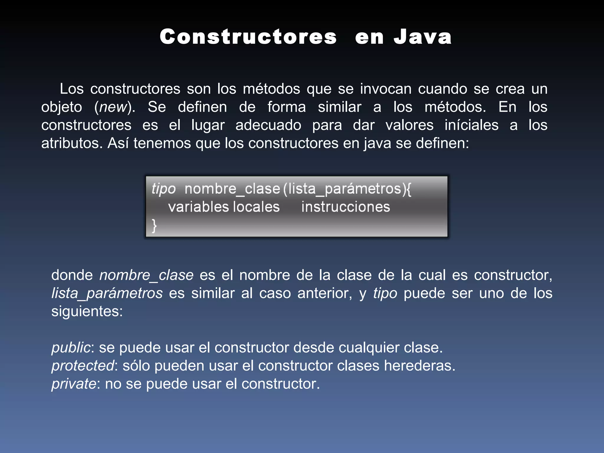 Constructores  en Java  Los constructores son los métodos que se invocan cuando se crea un objeto ( new ). Se definen de forma similar a los métodos. En los constructores es el lugar adecuado para dar valores iníciales a los atributos. Así tenemos que los constructores en java se definen: donde  nombre_clase  es el nombre de la clase de la cual es constructor,  lista_parámetros  es similar al caso anterior, y  tipo  puede ser uno de los siguientes:  public : se puede usar el constructor desde cualquier clase.  protected : sólo pueden usar el constructor clases herederas.  private : no se puede usar el constructor.  
