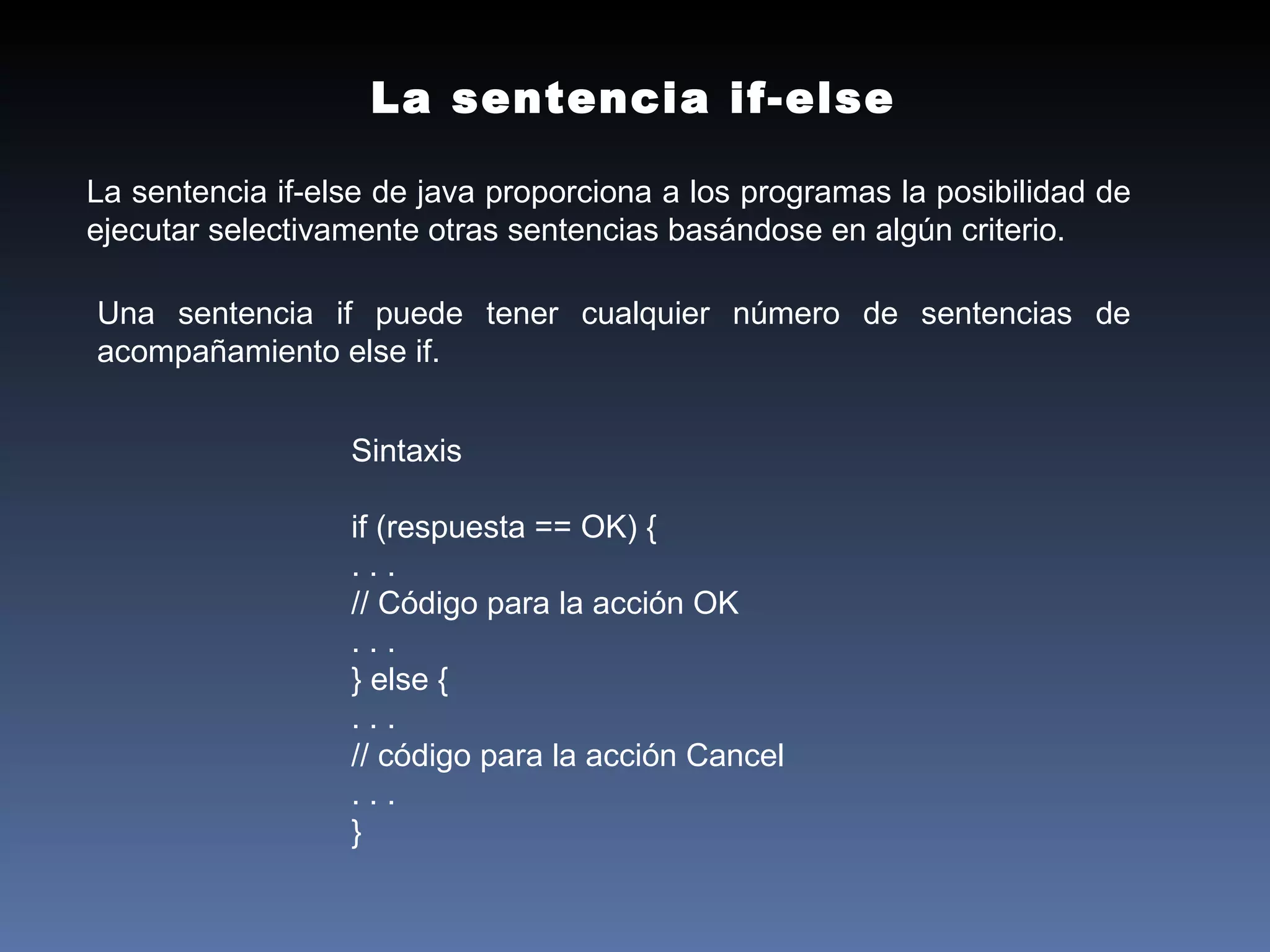 Sintaxis if (respuesta == OK) { . . . // Código para la acción OK . . . } else { . . . // código para la acción Cancel . . . } La sentencia if-else La sentencia if-else de java proporciona a los programas la posibilidad de ejecutar selectivamente otras sentencias basándose en algún criterio. Una sentencia if puede tener cualquier número de sentencias de acompañamiento else if. 