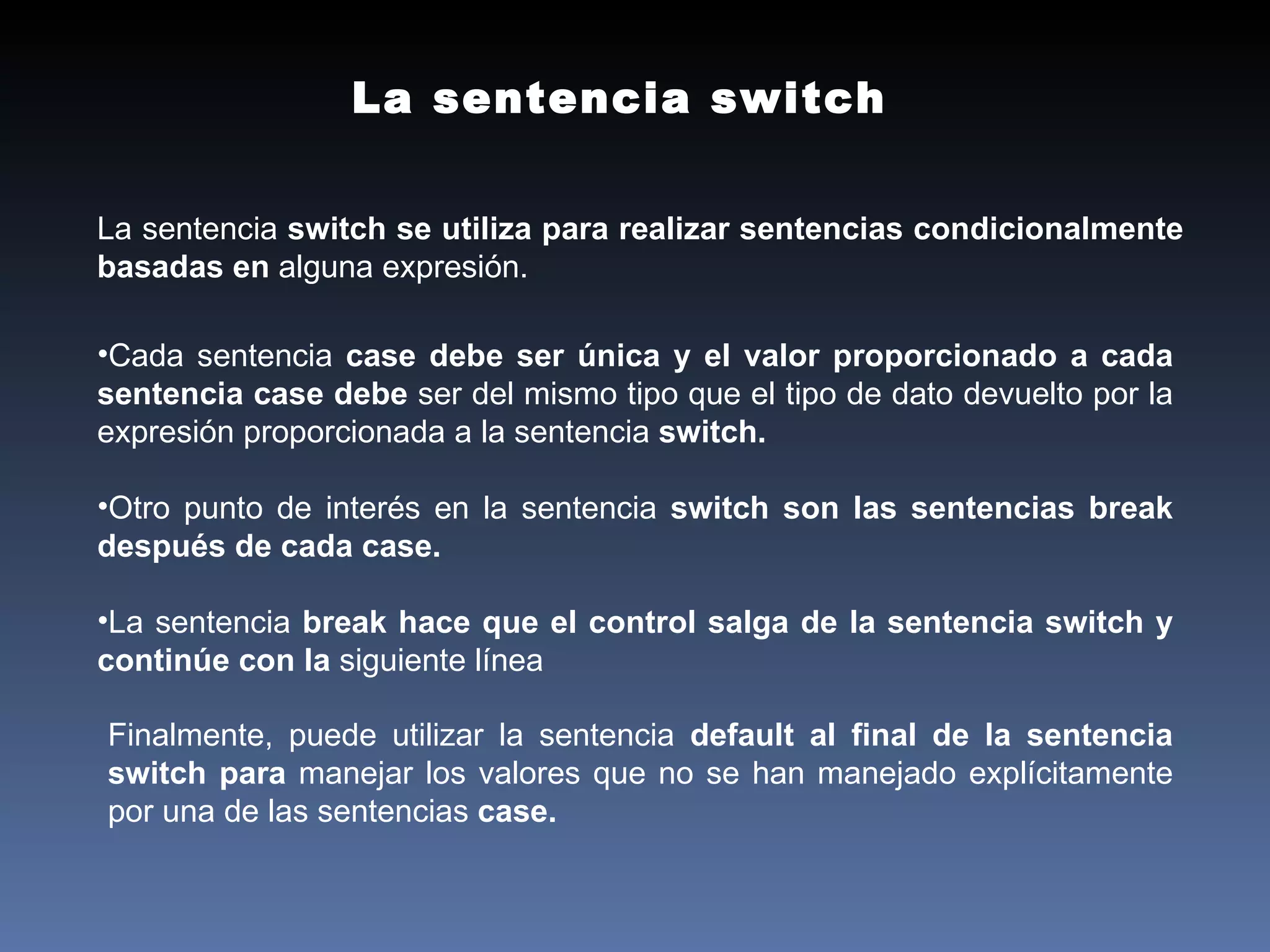 La sentencia switch La sentencia  switch se utiliza para realizar sentencias condicionalmente basadas en  alguna expresión. Cada sentencia  case debe ser única y el valor proporcionado a cada sentencia case debe  ser del mismo tipo que el tipo de dato devuelto por la expresión proporcionada a la  sentencia  switch. Otro punto de interés en la sentencia  switch son las sentencias break después de cada  case. La sentencia  break hace que el control salga de la sentencia switch y continúe con la  siguiente línea Finalmente, puede utilizar la sentencia  default al final de la sentencia switch para  manejar los valores que no se han manejado explícitamente por una de las sentencias  case. 
