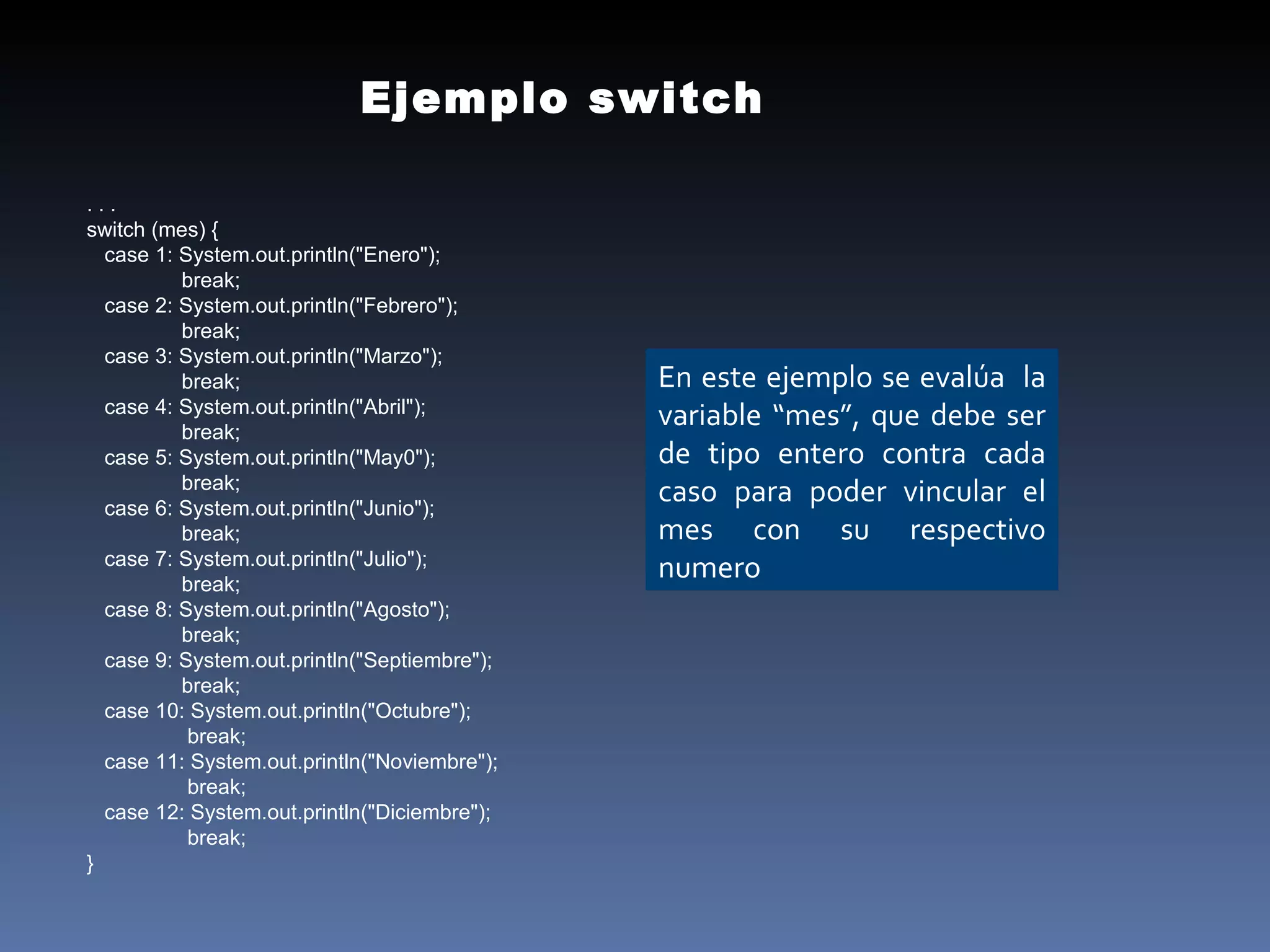 . . . switch (mes) { case 1: System.out.println("Enero");  break; case 2: System.out.println("Febrero");  break; case 3: System.out.println("Marzo");  break; case 4: System.out.println("Abril");  break; case 5: System.out.println("May0");  break; case 6: System.out.println("Junio");  break; case 7: System.out.println("Julio");  break; case 8: System.out.println("Agosto");  break; case 9: System.out.println("Septiembre");  break; case 10: System.out.println("Octubre");  break; case 11: System.out.println("Noviembre");  break; case 12: System.out.println("Diciembre");  break; } Ejemplo switch En este ejemplo se evalúa  la variable “mes”, que debe ser de tipo entero contra cada caso para poder vincular el mes con su respectivo numero 