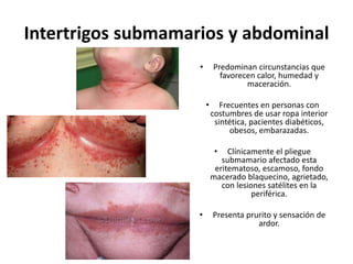 Intertrigos submamarios y abdominal
• Predominan circunstancias que
favorecen calor, humedad y
maceración.
• Frecuentes en personas con
costumbres de usar ropa interior
sintética, pacientes diabéticos,
obesos, embarazadas.
• Clínicamente el pliegue
submamario afectado esta
eritematoso, escamoso, fondo
macerado blaquecino, agrietado,
con lesiones satélites en la
periférica.
• Presenta prurito y sensación de
ardor.
 
