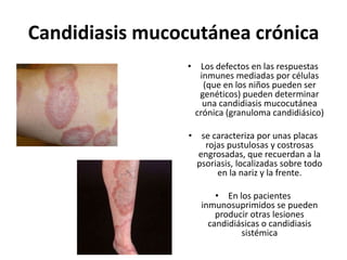 Candidiasis mucocutánea crónica
• Los defectos en las respuestas
inmunes mediadas por células
(que en los niños pueden ser
genéticos) pueden determinar
una candidiasis mucocutánea
crónica (granuloma candidiásico)
• se caracteriza por unas placas
rojas pustulosas y costrosas
engrosadas, que recuerdan a la
psoriasis, localizadas sobre todo
en la nariz y la frente.
• En los pacientes
inmunosuprimidos se pueden
producir otras lesiones
candidiásicas o candidiasis
sistémica
 
