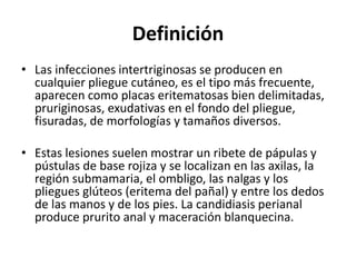 Definición
• Las infecciones intertriginosas se producen en
cualquier pliegue cutáneo, es el tipo más frecuente,
aparecen como placas eritematosas bien delimitadas,
pruriginosas, exudativas en el fondo del pliegue,
fisuradas, de morfologías y tamaños diversos.
• Estas lesiones suelen mostrar un ribete de pápulas y
pústulas de base rojiza y se localizan en las axilas, la
región submamaria, el ombligo, las nalgas y los
pliegues glúteos (eritema del pañal) y entre los dedos
de las manos y de los pies. La candidiasis perianal
produce prurito anal y maceración blanquecina.
 