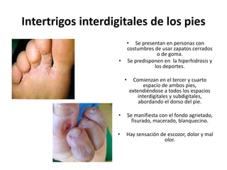 Intertrigos interdigitales de los pies
• Se presentan en personas con
costumbres de usar zapatos cerrados
o de goma.
• Se predisponen en la hiperhidrosis y
los deportes.
• Comienzan en el tercer y cuarto
espacio de ambos pies,
extendiéndose a todos los espacios
interdigitales y subdigitales,
abordando el dorso del pie.
• Se manifiesta con el fondo agrietado,
fisurado, macerado, blanquecino.
• Hay sensación de escozor, dolor y mal
olor.
 