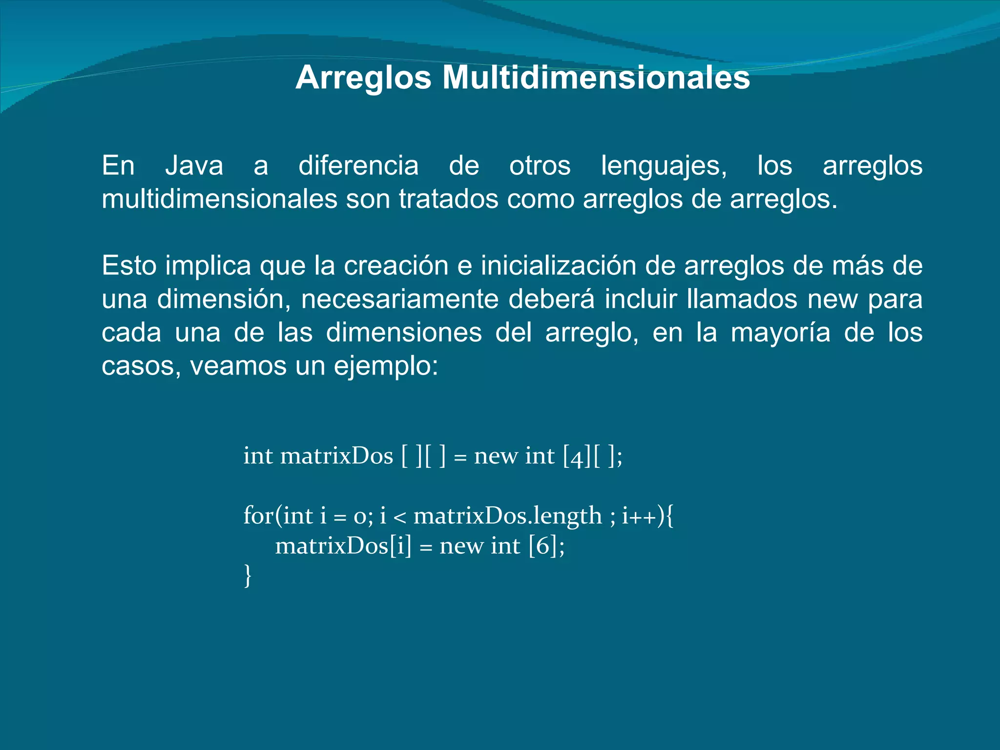 Arreglos Multidimensionales En Java a diferencia de otros lenguajes, los arreglos multidimensionales son tratados como arreglos de arreglos.  Esto implica que la creación e inicialización de arreglos de más de una dimensión, necesariamente deberá incluir llamados new para cada una de las dimensiones del arreglo, en la mayoría de los casos, veamos un ejemplo:  int matrixDos [ ][ ] = new int [4][ ];  for(int i = 0; i < matrixDos.length ; i++){  matrixDos[i] = new int [6];  }  