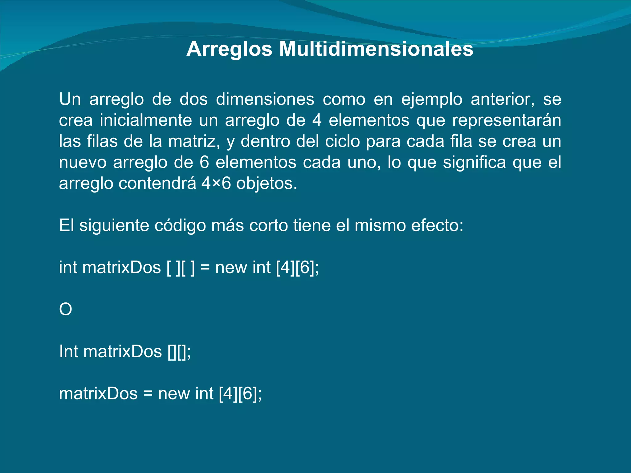 Un arreglo de dos dimensiones como en ejemplo anterior, se crea inicialmente un arreglo de 4 elementos que representarán las filas de la matriz, y dentro del ciclo para cada fila se crea un nuevo arreglo de 6 elementos cada uno, lo que significa que el arreglo contendrá 4×6 objetos. El siguiente código más corto tiene el mismo efecto:  int matrixDos [ ][ ] = new int [4][6];  O  Int matrixDos [][]; matrixDos = new int [4][6]; Arreglos Multidimensionales 