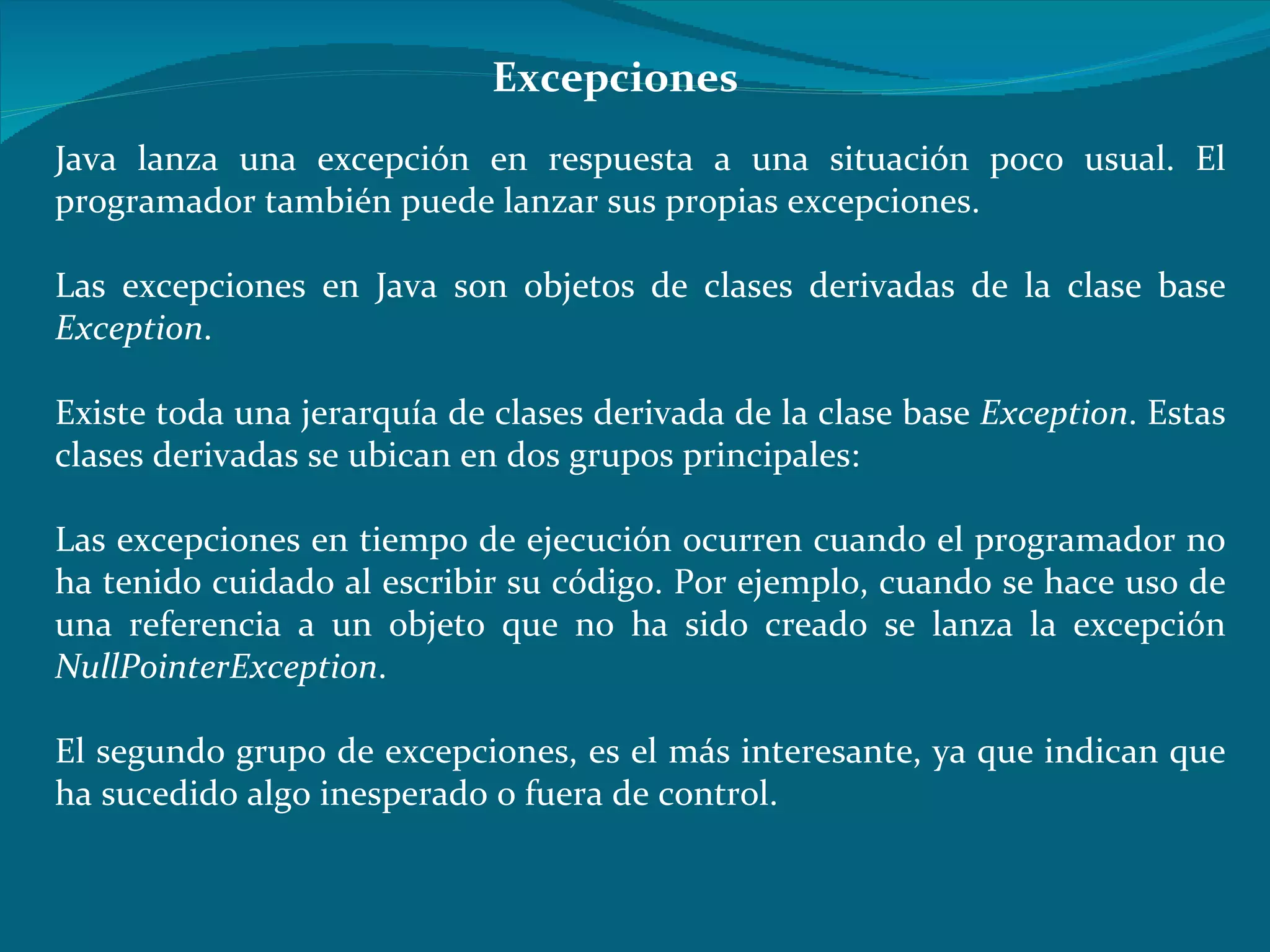 Java lanza una excepción en respuesta a una situación poco usual. El programador también puede lanzar sus propias excepciones.  Las excepciones en Java son objetos de clases derivadas de la clase base  Exception .  Existe toda una jerarquía de clases derivada de la clase base  Exception . Estas clases derivadas se ubican en dos grupos principales: Las excepciones en tiempo de ejecución ocurren cuando el programador no ha tenido cuidado al escribir su código. Por ejemplo, cuando se hace uso de una referencia a un objeto que no ha sido creado se lanza la excepción  NullPointerException . El segundo grupo de excepciones, es el más interesante, ya que indican que ha sucedido algo inesperado o fuera de control. Excepciones 